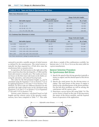 266 Part TWO Design of a Mechanical Drive
only shows a sample of the combinations available. See
Internet sites 3, 5, 8, 14, or 16 to see the entire table for
a given manufacturer.
General Selection Procedure
for Synchronous Belt Drives
1. Specify the speed of the driving sprocket (typically a
motor or engine) and the desired speed of the driven
sprocket.
2. Specify the rated power for the driving motor or
engine. The rated power of the motor or engine is
based on the calculated power of the driven machine.
For the belt drive problems we will be solving, the
rated power will be a given value.
3. Determine a service factor (SF) using Table 7–8. The
service factor is based on the type of driving motor,
the nature of the driven machine, and the required
hours of operation of the application.
outward to provide a suitable amount of initial tension
as defined by the manufacturer. The initial tension is
typically less than required for a V-belt drive since the
synchronous belt is a positive drive.
In operation, the final tension in the tight side of the
belt is much less than that developed by a V-Belt and the
slack side tension is virtually zero. The results are lower
net forces on the belt, lower side loads on the shafts car-
rying the sprockets, and reduced bearing loads.
The value for the belt perimeter length, Lp, can be
calculated using the Equation (7–11) in Section (7–2) or
by applying Equations (7–12) and (7–13) in Section (7–4).
Similarly, for drives with two different diameters for the
sprockets, the angle of belt wrap can be calculated using
Equations (7–6) and (7–7) in Section (7–2) or Equations
(7–14) and (7–15) in Section (7–4).
Various center distances, calculated based on belt
lengths and the velocity ratios of the sprocket combi-
nations, have been compiled in Table 7–7. This table
Figure 7–26 Belt drive with an adjustable center distance
Adjustable center distance
ninput
noutput
Belt tensioner
Metric Sizes (Dimensions in mm)
Pitch Belt widths (typical)
Range of number of
teeth on sprockets (typical)
Range of belt pitch lengths
(mm) No. of teeth
5 15, 25 32–112 350–2000 70–400
8 20, 30, 50, 85 22–192 480–4400 60–550
14 40, 55, 85, 115, 170 28–216 966–6860 69–490
20 115, 170, 230, 290, 340 34–216 2000–6600 100–330
U.S. Customary Sizes (Dimensions in inches)
Pitch Belt widths (typical)
Range of number of
teeth in sprockets
Range of belt pitch lengths
(in) No. of teeth
XL–0.200 0.25, 0.375 10–72 5.00–77.00 25–385
L–0.375 0.50, 075, 1.00 10–120 12.38–90.00 33–240
H–0.500 0.75, 1.00, 1.50, 2.00, 3.00 14–156 21.00–170.0 42–340
XH–0.875 2.00, 3.00, 4.00, 5.00, 6.00, 8.00 18–120 50.75–175.0 58–200
XXH–1.250 2.00, 3.00, 4.00, 5.00, 6.00, 8.00 18–90
Note: Check manufacturers’ catalogs for available stock sizes.
TABLE 7–6 Types and Sizes of Synchronous Belt Drives
M07B_MOTT1184_06_SE_C07.indd 266 4/26/17 5:07 PM
 