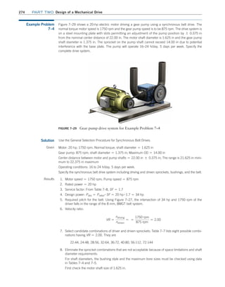 274 Part TWO Design of a Mechanical Drive
Example Problem
7–4
Figure 7–29 shows a 20-hp electric motor driving a gear pump using a synchronous belt drive. The
normal torque motor speed is 1750 rpm and the gear pump speed is to be 875 rpm. The drive system is
on a steel mounting plate with slots permitting an adjustment of the pump position by { 0.375 in
from the nominal center distance of 22.00 in. The motor shaft diameter is 1.625 in and the gear pump
shaft diameter is 1.375 in. The sprocket on the pump shaft cannot exceed 14.00 in due to potential
interference with the base plate. The pump will operate 16–24 h/day, 5 days per week. Specify the
complete drive system.
Figure 7–29 Gear pump drive system for Example Problem 7–4
Solution Use the General Selection Procedure for Synchronous Belt Drives
Given Motor: 20 hp; 1750 rpm; Normal torque; shaft diameter = 1.625 in
Gear pump: 875 rpm; shaft diameter = 1.375 in; Maximum OD = 14.00 in
Center distance between motor and pump shafts = 22.00 in { 0.375 in; The range is 21.625 in mini-
mum to 22.375 in maximum
Operating conditions: 16 to 24 h/day, 5 days per week.
Specify the synchronous belt drive system including driving and driven sprockets, bushings, and the belt.
Results 1. Motor speed = 1750 rpm; Pump speed = 875 rpm
2. Rated power = 20 hp
3. Service factor: From Table 7–8, SF = 1.7
4. Design power: Pdes = Prated
# SF = 20 hp # 1.7 = 34 hp
5. Required pitch for the belt: Using Figure 7–27, the intersection of 34 hp and 1750 rpm of the
driver falls in the range of the 8 mm, 8MGT belt system.
6. Velocity ratio:
VR =
ndriving
ndriven
= =
1750 rpm
875 rpm
= 2.00
7. Select candidate combinations of driver and driven sprockets: Table 7–7 lists eight possible combi-
nations having VR = 2.00. They are
22:44, 24:48, 28:56, 32:64, 36:72, 40:80, 56:112, 72:144
8. Eliminate the sprocket combinations that are not acceptable because of space limitations and shaft
diameter requirements:
For shaft diameters, the bushing style and the maximum bore sizes must be checked using data
in Tables 7–4 and 7–5.
First check the motor shaft size of 1.625 in.
M07B_MOTT1184_06_SE_C07.indd 274 3/13/17 4:15 PM
 