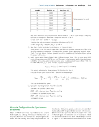 chapter SEVEN Belt Drives, Chain Drives, and Wire Rope 275
Sprocket Bushing no. Max. Bore (in)
22 1108 1.00
24 1108 1.00
28 1108 1.00
32 1210 1.25
36 1610 1.50
40 1610 1.50
56 2012 1.875
72 2012 1.875
Now check the size of the pump sprockets; Maximum OD = 14.00 in. From Table 7–4, all pump
sprockets up through 112 teeth have a flange size less than 14.00 in.
For 144 teeth, OD = 14.437 in—Too large.
Therefore, the only combination that satisfies all limitations is 56:112.
For this design: PD1 = 5.614 in, PD2 = 11.229 in
9. Now check the belt length and center distance for this combination:
From Table 7–7, we find that the 1800-8MGT belt will have a center distance of 22.03 in for a
56-tooth driving sprocket and a 112-tooth driven sprocket. That is within the required range.
The 0.75-in long slots in the base plate will permit the installation of the belt and then setting
the proper belt tension.
10. Select the belt width: Data in Tables 7–9 to 7–11 can be used. Table 7–9 is for a belt width of 30
mm and for a motor speed of 1750 rpm and 56 grooves in that sprocket, we find the rated power
is 43.2 hp. To this value, a belt length correction factor must be applied, found in Table 7–11: For
the 1800-8MGT belt, CL = 1.20. Then the adjusted rated power is
Padjusted = Prated
# CL = 43.2 hp # 1.20 = 51.8 hp
This value is well above the design power of 34.0 hp found in Step 4.
11. Calculate the belt speed to ensure that it does not exceed 6500 rpm.
Vbelt = =
PD1
2
# v1 =
5.614 in
2
# 1750 rev
min
# 2p rad
rev
# 1 ft
12 in
= 2572 ft/min = 2572 fpm
This is an acceptable belt speed.
12. Specify the final design details: [Quantity (1) each]
P56-8MGT-30 Sprocket—Motor shaft
2012–1.625 in diameter bore—Taper-lock bushing
P112-8MGT-30 Sprocket—Pump shaft
2517–1.375 in diameter bore—Taper-lock bushing
1800-8MGT-30 Belt
Not acceptable; too small
Acceptable
Alternate Configurations for Synchronous
Belt Drives
Idlers and belt tensioners are used to set the correct
belt length and take up belt slack if fixed centers are
required between the driver and driven sprockets.
Idlers do not directly drive any component and are
fixed in the belt drive system. A tensioner is an idler
that is adjustable to provide the correct belt tension.
The location of a tensioner should be on the slack side
of the belt span. The tensioner can be located on either
the inside or outside of the slack side belt span shown
in Figure 7–30. Tensioners located on the inside of the
M07B_MOTT1184_06_SE_C07.indd 275 4/26/17 5:09 PM
 