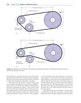 276 Part TWO Design of a Mechanical Drive
Figure 7–30 Belt drives with fixed center distances and added tensioners. (a) Inside grooved-idler tensioner.
(b) Outside flat-idler tensioner
(b)
(a)
Fixed center distance
Belt tension side
Belt
tensioner
Belt
tensioner
Belt slack side
Belt tension side
Belt slack side
Inside grooved
idler tensioner
Outside flat
idler tensioner
Fixed center distance
ninput
noutput
noutput
ninput
belt should use a grooved sprocket and a flat pulley
should be used if the idler is located on the outside of
the belt. The tensioner may decrease the life of the belt
and the belt manufacturer should be consulted.
Belt drives can be used to transmit motion and
power reliably and efficiently in a variety of configura-
tions. Figure 7–31 shows two different multiple shaft
belt drive configurations. Figure 7–31(a) shows a belt
drive that has four sprockets that are the same size.
The input sprocket (1) is driving two output sprockets
(2 and 3) and an inside tensioner (4) is used to set the
length and proper tension of the belt. The sprockets
are all rotating in the same direction at the same
speed. Figure 7–31(b) shows a belt drive that has an
input sprocket (1) that drives two output sprockets (2)
and (3). The belt drive also has a flat pulley used as an
outside belt tensioner (4). All sprockets are rotating in
the same direction. The larger sprocket (2) is rotating
slower than the input sprocket. Output sprocket (3) is
the same size as the input sprocket and will rotate at
the same speed.
Twin power belts shown in Figure 7–32 have teeth
on both sides of the belt to provide a positive drive
from either side of the belt. Serpentine belt drives allow
M07B_MOTT1184_06_SE_C07.indd 276 3/13/17 4:15 PM
 