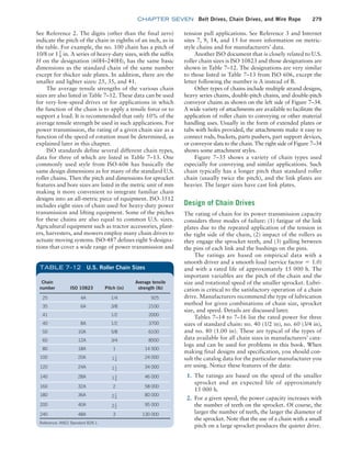 chapter SEVEN Belt Drives, Chain Drives, and Wire Rope 279
See Reference 2. The digits (other than the final zero)
indicate the pitch of the chain in eighths of an inch, as in
the table. For example, the no. 100 chain has a pitch of
10/8 or 11
4 in. A series of heavy-duty sizes, with the suffix
H on the designation (60H–240H), has the same basic
dimensions as the standard chain of the same number
except for thicker side plates. In addition, there are the
smaller and lighter sizes: 25, 35, and 41.
The average tensile strengths of the various chain
sizes are also listed in Table 7–12. These data can be used
for very-low-speed drives or for applications in which
the function of the chain is to apply a tensile force or to
support a load. It is recommended that only 10% of the
average tensile strength be used in such applications. For
power transmission, the rating of a given chain size as a
function of the speed of rotation must be determined, as
explained later in this chapter.
ISO standards define several different chain types,
data for three of which are listed in Table 7–13. One
commonly used style from ISO-606 has basically the
same design dimensions as for many of the standard U.S.
roller chains. Then the pitch and dimensions for sprocket
features and bore sizes are listed in the metric unit of mm
making it more convenient to integrate familiar chain
designs into an all-metric piece of equipment. ISO-3512
includes eight sizes of chain used for heavy-duty power
transmission and lifting equipment. Some of the pitches
for these chains are also equal to common U.S. sizes.
Agricultural equipment such as tractor accessories, plant-
ers, harvesters, and mowers employ many chain drives to
actuate moving systems. ISO-487 defines eight S-designa-
tions that cover a wide range of power transmission and
Chain
number ISO 10823 Pitch (in)
Average tensile
strength (lb)
25 4A 1/4 925
35 6A 3/8 2100
41 1/2 2000
40 8A 1/2 3700
50 10A 5/8 6100
60 12A 3/4 8500
80 18A 1 14 500
100 20A 11
4
24 000
120 24A 11
2
34 000
140 28A 13
4
46 000
160 32A 2 58 000
180 36A 21
4
80 000
200 40A 21
2
95 000
240 48A 3 130 000
Reference: ANS1 Standard B29.1.
TABLE 7–12 U.S. Roller Chain Sizes
tension pull applications. See Reference 3 and Internet
sites 7, 9, 14, and 15 for more information on metric-
style chains and for manufacturers’ data.
Another ISO document that is closely related to U.S.
roller chain sizes is ISO 10823 and those designations are
shown in Table 7–12. The designations are very similar
to those listed in Table 7–13 from ISO 606, except the
letter following the number is A instead of B.
Other types of chains include multiple strand designs,
heavy series chains, double-pitch chains, and double-pitch
conveyor chains as shown on the left side of Figure 7–34.
A wide variety of attachments are available to facilitate the
application of roller chain to conveying or other material
handling uses. Usually in the form of extended plates or
tabs with holes provided, the attachments make it easy to
connect rods, buckets, parts pushers, part support devices,
or conveyor slats to the chain. The right side of Figure 7–34
shows some attachment styles.
Figure 7–35 shows a variety of chain types used
especially for conveying and similar applications. Such
chain typically has a longer pitch than standard roller
chain (usually twice the pitch), and the link plates are
heavier. The larger sizes have cast link plates.
Design of Chain Drives
The rating of chain for its power transmission capacity
considers three modes of failure: (1) fatigue of the link
plates due to the repeated application of the tension in
the tight side of the chain, (2) impact of the rollers as
they engage the sprocket teeth, and (3) galling between
the pins of each link and the bushings on the pins.
The ratings are based on empirical data with a
smooth driver and a smooth load (service factor = 1.0)
and with a rated life of approximately 15 000 h. The
important variables are the pitch of the chain and the
size and rotational speed of the smaller sprocket. Lubri-
cation is critical to the satisfactory operation of a chain
drive. Manufacturers recommend the type of lubrication
method for given combinations of chain size, sprocket
size, and speed. Details are discussed later.
Tables 7–14 to 7–16 list the rated power for three
sizes of standard chain: no. 40 (1/2 in), no. 60 (3/4 in),
and no. 80 (1.00 in). These are typical of the types of
data available for all chain sizes in manufacturers’ cata-
logs and can be used for problems in this book. When
making final designs and specification, you should con-
sult the catalog data for the particular manufacturer you
are using. Notice these features of the data:
1. The ratings are based on the speed of the smaller
sprocket and an expected life of approximately
15 000 h.
2. For a given speed, the power capacity increases with
the number of teeth on the sprocket. Of course, the
larger the number of teeth, the larger the diameter of
the sprocket. Note that the use of a chain with a small
pitch on a large sprocket produces the quieter drive.
M07B_MOTT1184_06_SE_C07.indd 279 3/13/17 4:15 PM
 