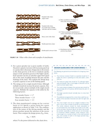 chapter SEVEN Belt Drives, Chain Drives, and Wire Rope 281
Figure 7–34 Other roller chain and examples of attachments
Standard roller chain,
single strand
(a) Slats assembled to attachments to
form a flat conveying surface
(b) V block assembled to attachments to
convey round objects of varying diameters
(c) Attachments used as spacers to convey and
position long objects
Standard roller chain,
two-strand (also available
with three and four strands)
Heavy series roller chain
Double-pitch drive chain
Double-pitch conveyor chain
(a) (b)
3. For a given sprocket size (a given number of teeth),
the power capacity increases with increasing speed up
to a point; then it decreases. Fatigue due to the tension
in the chain governs at the low to moderate speeds;
impact on the sprockets governs at the higher speeds.
Each sprocket size has an absolute upper-limit speed
due to the onset of galling between the pins and the
bushings of the chain. This explains the abrupt drop
in power capacity to zero at the limiting speed.
4. The ratings are for a single strand of chain. Although
multiple strands do increase the power capacity, they
do not provide a direct multiple of the single-strand
capacity. Multiply the capacity in the tables by the
following factors.
Two strands: Factor = 1.7
Three strands: Factor = 2.5
Four strands: Factor = 3.3
5. The chain manufacturer’s ratings are for a service
factor of 1.0. Specify a service factor for a given
application as shown in Table 7–16. The combina-
tion of the nature of the driving member and the
driven machine permit the selection of the service
factor. Then compute the design power, Pdes, from,
Pdes = SF(P)
where P is the power delivered to the chain drive.
DESIGN GUIDELINES FOR CHAIN DRIVES ▼
The following are general recommendations for designing chain
drives:
1. The minimum number of teeth in a sprocket should be 17
unless the drive is operating at a very low speed, under
100 rpm.
2. The maximum speed ratio should be 7.0, although higher
ratios are feasible. Two or more stages of reduction can be
used to achieve higher ratios.
3. The center distance between the sprocket axes should be
approximately 30 to 50 pitches (30–50 times the pitch of
the chain).
4. The larger sprocket should normally have no more than
120 teeth.
5. The preferred arrangement for a chain drive is with the cen-
terline of the sprockets horizontal and with the tight side
on top.
6. The chain length must be an integral multiple of the
pitch, and an even number of pitches is ­
recommended.
The center distance should be made adjustable to
­
accommodate the chain length and to take up for toler-
ances and wear. Excessive sag on the slack side should
be avoided, especially on drives that are not horizontal.
A convenient relation between center distance (CD),
chain length (Lc), number of teeth in the small sprocket
(N1), and number of teeth in the large sprocket (N2),
expressed in pitches, is
M07B_MOTT1184_06_SE_C07.indd 281 3/13/17 4:15 PM
 