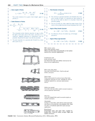 282 Part TWO Design of a Mechanical Drive
Figure 7–35 Conveyor chains (Rexnord Industries, LLC, Milwaukee, WI)
➭ Chain Length in Pitches
Lc = 2CD +
N2 + N1
2
+
(N2 - N1)2
4p2
CD
(7–18)
The center distance for a given chain length, again in
pitches, is
➭ Center Distance in Pitches
CD =
1
4
JLc -
N2 + N1
2

+
C
JLc -
N2 + N1
2
d
2
-
8(N2 - N1)2
4p2
R (7–19)
The computed center distance assumes no sag in either
the tight or the slack side of the chain, and thus it is a
maximum. Negative tolerances or adjustment must be
provided. Adjustment for wear must also be provided.
7. The pitch diameter of a sprocket with N teeth for a chain
with a pitch of p is
➭ Pitch Diameter of Sprocket
PD =
p
sin(180°/N)
inches or mm(7–20)
8. The minimum sprocket diameter and therefore the mini-
mum number of teeth in a sprocket are often limited by
the size of the shaft on which it is mounted. Check the
sprocket catalog.
9. The arc of contact, u1, often called the angle of wrap, of the
chain on the smaller sprocket should be greater than 120°.
➭ Angle of Wrap Smaller Sprocket
u1 = 180° - 2sin-1
[(PD2 - PD1)/2CD](7–21)
10. For reference, the arc of contact, u2, on the larger
sprocket is
➭ Angle of Wrap Large Sprocket
u2 = 180° + 2sin-1
[(PD2 - PD1)/2CD](7–22)
M07B_MOTT1184_06_SE_C07.indd 282 3/13/17 4:15 PM
 