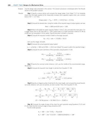 288 Part TWO Design of a Mechanical Drive
Analysis Use the design data presented in this section. The solution procedure is developed within the ­
Results
section of the problem solution.
Results Step 1. Specify a service factor and compute the design power. From Table 7–17, for moderate
shock from the loads applied to the heavy-duty conveyor and a gasoline engine drive, use a service
factor of SF = 1.4. Then,
Design power = Pdes = SF(P) = 1.4(15.0 hp) = 21.0 hp
Step 2. Compute the desired ratio. Using the middle of the required range of output speeds, we have
Ratio = (900 rpm)/(235 rpm) = 3.83
Step 3. Refer to the tables for power capacity (Tables 7–14 to 7–16), and select the chain pitch. For
a single strand, the no. 60 chain with p = 3/4 in seems best. A 17-tooth sprocket is rated at 21.96 hp
at 900 rpm by interpolation. At this speed, Type B lubrication (oil bath) is required.
Step 4. Compute the required number of teeth on the large sprocket:
N2 = N1 * ratio = 17(3.83) = 65.11
Let’s use the integer: 65 teeth.
Step 5. Compute the actual expected output speed:
n2 = n1(N1/N2) = 900 rpm(17/65) = 235.3 rpm (Okay! The speed is within the specified range.)
Step 6. Compute the pitch diameters of the sprockets using Equation (7–20):
PD1 =
p
sin(180°/N1)
=
0.75 in
sin(180°/17)
= 4.082 in
PD2 =
p
sin(180°/N2)
=
0.75 in
sin(180°/65)
= 15.524 in
Step 7. Specify the nominal center distance. Let’s use the middle of the recommended range,
40 pitches.
Step 8. Compute the required chain length in pitches from Equation (7–18):
Lc = 2CD +
N2 + N1
2
+
(N2 - N1)2
4p2
CD
Lc = 2(40) +
65 + 17
2
+
(65 - 17)2
4p2
(40)
= 122.5 pitches
Step 9. Specify an integral number of pitches for the chain length, and compute the actual theoreti-
cal center distance. Let’s use 122 pitches, an even number. Then, from Equation (7–19),
CD =
1
4
JLc -
N2 + N1
2
+
C
JLc -
N2 + N1
2
d
2
-
8(N2 - N1)2
4p2
R
CD =
1
4
J122 -
65 + 17
2
+
C
J122 -
65 + 17
2
d
2
-
8(65 - 17)2
4p2
R
CD = 39.766 pitches = 39.766(0.75 in) = 29.825 in
Step 10. Compute the angle of wrap of the chain for each sprocket using Equations (7–21) and
(7–22). Note that the minimum angle of wrap should be 120°.
For the small sprocket,
u1 = 180° - 2sin-1
[(PD2 - PD1)/2CD]
u1 = 180° - 2sin-1
[(15.524 - 4.082)/(2(29.825))] = 158°
M07B_MOTT1184_06_SE_C07.indd 288 3/13/17 4:15 PM
 