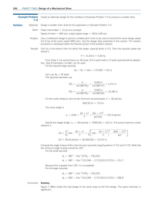 290 Part TWO Design of a Mechanical Drive
Comments Summary
Figure 7–38(b) shows the new design to the same scale as the first design. The space reduction is
significant.
Example Problem
7–6
Create an alternate design for the conditions of Example Problem 7–5 to produce a smaller drive.
Solution Objective Design a smaller chain drive for the application in Example Problem 7–5.
Given Power transmitted = 15 hp to a conveyor
Speed of motor = 900 rpm; output speed range = 230 to 240 rpm
Analysis Use a multistrand design to permit a smaller-pitch chain to be used to transmit the same design power
(21.0 hp) at the same speed (900 rpm). Use the design data presented in this section. The solution
procedure is developed within the Results section of the problem solution.
Results Let’s try a four-strand chain for which the power capacity factor is 3.3. Then the required power per
strand is
P = 21.0/3.3 = 6.36 hp
From Table 7–14, we find that a no. 40 chain (1/2-in pitch) with a 17-tooth sprocket will be satisfac-
tory. Type B lubrication, oil bath, can be used.
For the required large sprocket,
N2 = N1 * ratio = 17(3.83) = 65.11
Let’s use N2 = 65 teeth.
The sprocket diameters are
PD1 =
p
sin(180°/N1)
=
0.500 in
sin(180°/17)
= 2.721 in
PD2 =
p
sin(180°/N2)
=
0.500 in
sin(180°/65)
= 10.349 in
For the center distance, let’s try the minimum recommended: C = 30 pitches.
30(0.50 in) = 15.0 in
The chain length is
Lc = 2(30) +
65 + 17
2
+
(65 - 17)2
4p2
(30)
= 102.9 pitches
Specify the integer length, Lc = 104 pitches = 104(0.50) = 52.0 in. The actual maximum center
distance is
CD =
1
4
J104 -
65 + 17
2
+
C
J104 -
65 + 17
2
d
2
-
8(65 - 17)2
4p2
R
CD = 30.54 pitches = 30.54(0.50) = 15.272 in
Compute the angle of wrap of the chain for each sprocket using Equations (7–21) and (7–22). Note that
the minimum angle of wrap should be 120°.
For the small sprocket,
u1 = 180° - 2sin-1
[(PD2 - PD1)/2C]
u1 = 180° - 2sin-1
[(10.349 - 2.721)/(2(15.272))] = 151.1°
Because this is greater than 120°, it is acceptable.
For the larger sprocket,
u1 = 180° + 2sin-1
[(PD2 - PD1)/2C]
u2 = 180° + 2sin-1
[(10.349 - 2.721)/(2(15.272))] = 208.9°
M07B_MOTT1184_06_SE_C07.indd 290 3/13/17 4:15 PM
 