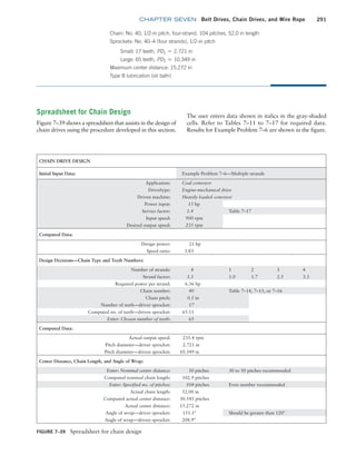 chapter SEVEN Belt Drives, Chain Drives, and Wire Rope 291
CHAIN DRIVE DESIGN
Initial Input Data: Example Problem 7–6—Multiple strands
Application: Coal conveyor
Drive/type: Engine-mechanical drive
Driven machine: Heavily loaded conveyor
Power input: 15 hp
Service factor: 1.4 Table 7–17
Input speed: 900 rpm
Desired output speed: 235 rpm
Computed Data:
Design power: 21 hp
Speed ratio: 3.83
Design Decisions—Chain Type and Teeth Numbers:
Number of strands: 4 1 2 3 4
Strand factor: 3.3 1.0 1.7 2.5 3.3
Required power per strand: 6.36 hp
Chain number: 40 Table 7–14, 7–15, or 7–16
Chain pitch: 0.5 in
Number of teeth—driver sprocket: 17
Computed no. of teeth—driven sprocket: 65.11
Enter: Chosen number of teeth: 65
Computed Data:
Actual output speed: 235.4 rpm
Pitch diameter—driver sprocket: 2.721 in
Pitch diameter—driven sprocket: 10.349 in
Center Distance, Chain Length, and Angle of Wrap:
Enter: Nominal center distance: 30 pitches 30 to 50 pitches recommended
Computed nominal chain length: 102.9 pitches
Enter: Specified no. of pitches: 104 pitches Even number recommended
Actual chain length: 52.00 in
Computed actual center distance: 30.545 pitches
Actual center distance: 15.272 in
Angle of wrap—driver sprocket: 151.1° Should be greater than 120°
Angle of wrap—driven sprocket: 208.9°
FIGURE 7–39 Spreadsheet for chain design
Chain: No. 40, 1/2-in pitch, four-strand, 104 pitches, 52.0 in length
Sprockets: No. 40–4 (four strands), 1/2-in pitch
Small: 17 teeth, PD1 = 2.721 in
Large: 65 teeth, PD2 = 10.349 in
Maximum center distance: 15.272 in
Type B lubrication (oil bath)
Spreadsheet for Chain Design
Figure 7–39 shows a spreadsheet that assists in the design of
chain drives using the procedure developed in this section.
The user enters data shown in italics in the gray-shaded
cells. Refer to Tables 7–11 to 7–17 for required data.
Results for Example Problem 7–6 are shown in the figure.
M07B_MOTT1184_06_SE_C07.indd 291 3/13/17 4:15 PM
 