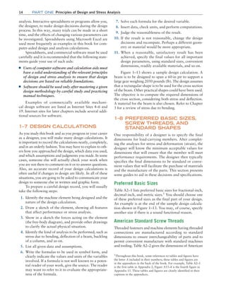 14 Part one Principles of Design and Stress Analysis
7. Solve each formula for the desired variable.
8. Insert data, check units, and perform computations.
9. Judge the reasonableness of the result.
10. If the result is not reasonable, change the design
decisions and recompute. Perhaps a different geom-
etry or material would be more appropriate.
11. When a reasonable, satisfactory result has been
achieved, specify the final values for all important
design parameters, using standard sizes, convenient
dimensions, readily available materials, and so on.
Figure 1–13 shows a sample design calculation. A
beam is to be designed to span a 60-in pit to support a
large gear weighing 2050 pounds (lb). The design assumes
that a rectangular shape is to be used for the cross section
of the beam. Other practical shapes could have been used.
The objective is to compute the required dimensions of
the cross section, considering both stress and deflection.
A material for the beam is also chosen. Refer to Chapter
3 for a review of stress due to bending.
1–8 
PREFERRED BASIC SIZES,
SCREW THREADS, AND
STANDARD SHAPES
One responsibility of a designer is to specify the final
dimensions for load-carrying members. After complet-
ing the analyses for stress and deformation (strain), the
designer will know the minimum acceptable values for
dimensions that will ensure that the member will meet
performance requirements. The designer then typically
specifies the final dimensions to be standard or conve-
nient values that will facilitate the purchase of materials
and the manufacture of the parts. This section presents
some guides to aid in these decisions and specifications.
Preferred Basic Sizes
Table A2–1 lists preferred basic sizes for fractional-inch,
decimal-inch, and metric sizes.1
You should choose one
of these preferred sizes as the final part of your design.
An example is at the end of the sample design calcula-
tion shown in Figure 1–13. You may, of course, specify
another size if there is a sound functional reason.
American Standard Screw Threads
Threaded fasteners and machine elements having threaded
connections are manufactured according to standard
dimensions to ensure interchangeability of parts and to
permit convenient manufacture with standard machines
and tooling. Table A2–2 gives the dimensions of American
analysis. Interactive spreadsheets or programs allow you,
the designer, to make design decisions during the design
process. In this way, many trials can be made in a short
time, and the effects of changing various parameters can
be investigated. Spreadsheets using Microsoft Excel are
used most frequently as examples in this book for com-
puter-aided design and analysis calculations.
Spreadsheets, and commercial software must be used
carefully and it is recommended that the following state-
ments guide your use of such aids:
■
■ Users of computer software and calculation aids must
have a solid understanding of the relevant principles
of design and stress analysis to ensure that design
decisions are based on reliable foundations.
■
■ Software should be used only after mastering a given
design methodology by careful study and practicing
manual techniques.
Examples of commercially available mechani-
cal design software are listed as Internet Sites 4–6 and
19. Internet sites for later chapters include several addi-
tional sources for software.
1–7 DESIGN CALCULATIONS
As you study this book and as you progress in your career
as a designer, you will make many design calculations. It
is important to record the calculations neatly, completely,
and in an orderly fashion. You may have to explain to oth-
ers how you approached the design, which data you used,
and which assumptions and judgments you made. In some
cases, someone else will actually check your work when
you are not there to comment on it or to answer questions.
Also, an accurate record of your design calculations is
often useful if changes in design are likely. In all of these
situations, you are going to be asked to communicate your
design to someone else in written and graphic form.
To prepare a careful design record, you will usually
take the following steps:
1. Identify the machine element being designed and the
nature of the design calculation.
2. Draw a sketch of the element, showing all features
that affect performance or stress analysis.
3. Show in a sketch the forces acting on the element
(the free-body diagram), and provide other drawings
to clarify the actual physical situation.
4. Identify the kind of analysis to be performed, such as
stress due to bending, deflection of a beam, buckling
of a column, and so on.
5. List all given data and assumptions.
6. Write the formulas to be used in symbol form, and
clearly indicate the values and units of the variables
involved. If a formula is not well known to a poten-
tial reader of your work, give the source. The reader
may want to refer to it to evaluate the appropriate-
ness of the formula.
1
Throughout this book, some references to tables and figures have
the letter A included in their numbers; these tables and figures are
in the appendices in the back of the book. For example, Table A2–1
is the first table in Appendix 2; Figure A15–4 is the fourth figure in
Appendix 15. These tables and figures are clearly identified in their
captions in the appendices.
M01B_MOTT1184_06_SE_C01.indd 14 3/15/17 3:40 PM
 