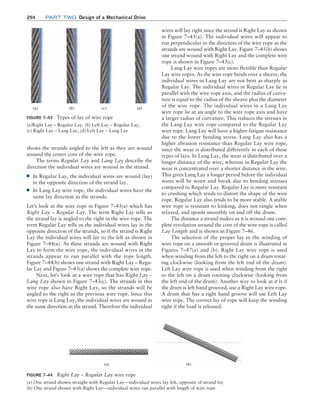294 Part TWO Design of a Mechanical Drive
shows the strands angled to the left as they are wound
around the center core of the wire rope.
The terms Regular Lay and Lang Lay describe the
direction the individual wires are wound in the strand.
■
■ In Regular Lay, the individual wires are wound (lay)
in the opposite direction of the strand lay.
■
■ In Lang Lay wire rope, the individual wires have the
same lay direction as the strands.
Let’s look at the wire rope in Figure 7–43(a) which has
Right Lay – Regular Lay. The term Right Lay tells us
the strand lay is angled to the right in the wire rope. The
term Regular Lay tells us the individual wires lay in the
opposite direction of the strands, so if the strand is Right
Lay the individual wires will lay to the left as shown in
Figure 7–44(a). As these strands are wound with Right
Lay to form the wire rope, the individual wires in the
strands appear to run parallel with the rope length.
­Figure 7–44(b) shows one strand with Right Lay – Regu-
lar Lay and Figure 7–43(a) shows the complete wire rope.
Next, let’s look at a wire rope that has Right Lay –
Lang Lay shown in Figure 7–43(c). The strands in this
wire rope also have Right Lay, so the strands will be
angled to the right as the previous wire rope. Since this
wire rope is Lang Lay, the individual wires are wound in
the same direction as the strand. Therefore the individual
wires will lay right since the strand is Right Lay as shown
in Figure 7–45(a). The individual wires will appear to
run perpendicular to the direction of the wire rope as the
strands are wound with Right Lay. Figure 7–45(b) shows
one strand wound with Right Lay and the complete wire
rope is shown in Figure 7–43(c).
Lang Lay wire ropes are more flexible than Regular
Lay wire ropes. As the wire rope bends over a sheave, the
individual wires in Lang Lay are not bent as sharply as
Regular Lay. The individual wires in Regular Lay lie in
parallel with the wire rope axis, and the radius of curva-
ture is equal to the radius of the sheave plus the diameter
of the wire rope. The individual wires in a Lang Lay
wire rope lie at an angle to the wire rope axis and have
a larger radius of curvature. This reduces the stresses in
the Lang Lay wire rope compared to the Regular Lay
wire rope. Lang Lay will have a higher fatigue resistance
due to the lower bending stress. Lang Lay also has a
higher abrasion resistance than Regular Lay wire rope,
since the wear is distributed differently in each of these
types of lays. In Lang Lay, the wear is distributed over a
longer distance of the wire, whereas in Regular Lay the
wear is concentrated over a shorter distance in the wire.
This gives Lang Lay a longer period before the individual
wires will be worn and break due to bending stresses
compared to Regular Lay. Regular Lay is more resistant
to crushing which tends to distort the shape of the wire
rope. Regular Lay also tends to be more stable. A stable
wire rope is resistant to kinking, does not tangle when
relaxed, and spools smoothly on and off the drum.
The distance a strand makes as it is wound one com-
plete revolution around the core of the wire rope is called
Lay Length and is shown in Figure 7–46.
The selection of the proper lay in the winding of
wire rope on a smooth or grooved drum is illustrated in
Figures 7–47(a) and (b). Right Lay wire rope is used
when winding from the left to the right on a drum rotat-
ing clockwise (looking from the left end of the drum).
Left Lay wire rope is used when winding from the right
to the left on a drum rotating clockwise (looking from
the left end of the drum). Another way to look at it is if
the drum is left hand grooved, use a Right Lay wire rope.
A drum that has a right hand groove will use Left Lay
wire rope. The correct lay of rope will keep the winding
tight if the load is released.
FIGURE 7–44 Right Lay – Regular Lay wire rope
(a) One strand shown straight with Regular Lay—individual wires lay left, opposite of strand lay
(b) One strand shown with Right Lay—individual wires run parallel with length of wire rope
(a) (b)
FIGURE 7–43 Types of lay of wire rope
(a)Right Lay – Regular Lay, (b) Left Lay – Regular Lay,
(c) Right Lay – Lang Lay, (d) Left Lay – Lang Lay
(a) (b) (c) (d)
M07B_MOTT1184_06_SE_C07.indd 294 3/13/17 4:15 PM
 