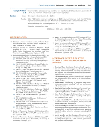 chapter SEVEN Belt Drives, Chain Drives, and Wire Rope 301
REFERENCES
1. American Chain Association. Chains for Power Trans-
mission and Material Handling. 2nd ed., Boca Raton, FL:
CRC Press Taylor  Francis, 2006.
2. American Society of Mechanical Engineers. ASME
Standard B29.1:2011, Precision Power Transmission
Roller Chains, Attachments, and Sprockets. New York:
­
American Society of Mechanical Engineers, 2011.
3. International Organization for Standardization (ISO). (Var-
ious standards listed below). Geneva, Switzerland: ISO.
(a) ISO 2790:2004. Belt Drives—V-Belts for the
Automotive Industry and Corresponding Pulleys—­
Dimensions, 2004.
(b) ISO 5290:2001. Belt Drives—Grooved Pulleys for
Joined Narrow V-Belts—Groove Sections 9N/J,
15N/J, and 25N/J, 2001.
(c) ISO 5292:1995. Belt Drives—V-Belts and V-Ribbed
Belts—Calculation of Power Ratings, 1995.
(d) ISO 5296:2012. Synchronous Belt Drives—Belts:
Pitch Codes MXL, XL, L, H, XH, and XXH—­
Metric and Inch Dimensions, 2012.
(e) ISO 8419: 2003. Belt Drives—Narrow V-Belts—
Sections 9N/J, 15N/J, and 25N/J (Lengths in the
Effective System), 2003.
(f) ISO 9981:1998. Belt Drives—Pulleys and V-Ribbed
Belts for the Automotive Industry—PK Profile:
Dimensions, 1998.
(g) ISO 9982:1998. Belt Drives—Pulleys and V-Ribbed
Belts for the Industrial Applications—PH, PJ, PK,
PL and PM Profiles: Dimensions, 1998.
(h) ISO 487:1998. Steel Roller Chains, Type S and C,
1998.
(i) ISO 10823:2004. Guidelines for the Selection of
Roller Chain Drives, 2004.
(j) ISO 606:2015. Short-Pitch Transmission Precision
Roller and Bush Chains, Attachments and Associ-
ated Chain Sprockets, 2015.
(k) ISO 3512:1992. Heavy-Duty Cranked-Link Trans-
mission Chains, 1992.
4. Society of Automotive Engineers. SAE Standard J636—
V-Belts and Pulleys. Warrendale, PA: Society of Automo-
tive Engineers, 2012.
5. Society of Automotive Engineers. SAE Standard J637—
Automotive V-Belt Drives. Warrendale, PA: Society of
Automotive Engineers, 2012.
6. Society of Automotive Engineers. SAE Standard J1278—
SI (Metric) Synchronous Belts and Pulleys. Warrendale,
PA: Society of Automotive Engineers, 2012.
7. Society of Automotive Engineers. SAE Standard J1313—
Automotive Synchronous Belt Drives. Warrendale, PA:
Society of Automotive Engineers, 2012.
8. Society of Automotive Engineers. SAE Standard J1459—
V-Ribbed Belts and Pulleys. Warrendale, PA: Society of
Automotive Engineers, 2009.
INTERNET SITES RELATED
TO BELT DRIVES AND CHAIN
DRIVES
1. American Chain Association. A national trade organiza-
tion for companies providing products for the chain drive
industry. Publishes standards and design aids for design-
ing, applying, and maintaining chain drives and engineer-
ing chain conveyor systems.
2. Dayco Products LLC. Manufacturer of Dayco industrial
and automotive belt drive systems of the poly-v and tim-
ing belt designs
3. Baldor-Dodge. Manufacturer of numerous power trans-
mission components, including V-belt and synchronous
belt drive systems.
4. Regal Beloit Americas, Inc. Manufacturer of a variety of pow-
er transmission products under several brand names, includ-
ing Browning V-belt drives and Morse roller-chain drives.
5. Gates Rubber Company. Rubber products for the auto-
motive and industrial markets, including V-belt drives
and synchronous belt drives.
6. Grainger Industrial Supply. A distributor of a wide array
of industrial products, including belts, sheaves, chain, and
sprockets for power transmission.
7. International Organization for Standardization. The pre-
mier organization for establishing and promulgating tech-
nical standards for worldwide implementation. Search on
Standards and the subject for which you are seeking ISO
standards.
8. Martin Sprocket and Gear Company. Manufacturer of a
wide range of mechanical power transmission products,
including chain sprockets, V-belt sheaves, synchronous
belt sprockets, and bushings.
Example Problem
7–8
Recommend the allowable working load for a wire rope having 6*19 construction, a diameter of
1.25 in, and made from XIP steel to be used in a crane application.
Solution  Given Wire rope, 6*19 construction, D = 1.25 in
Results Table 7–25 lists the minimum breaking load for 1.25-in diameter wire rope made from XIP (Extra
­
improved plow steel) to be 71.1 tons. A minimum service factor (SF) of 5 is recommended. Then,
Maximum working load = Breaking force/SF = 71.1 tons/5 = 14.22 tons
Converting to pounds force gives,
14.22 tons * 2000 lb/ton = 28 440 lb
M07B_MOTT1184_06_SE_C07.indd 301 3/13/17 4:15 PM
 