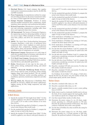 302 Part TWO Design of a Mechanical Drive
9. Maryland Metrics. U.S. based company that supplies
metric power transmission products rated by the ISO, BS,
and DIN standards.
10. Power Transmission. A comprehensive website for compa-
nies providing products for the power transmission indus-
try, many of which supply belt and chain drive systems.
11. Ensinger Precision Components. Producer of plastic
­
injection–molded mechanical drive components, includ-
ing plastic chain, sprockets, and synchronous belt pulleys.
12. Rexnord Corporation. Manufacturer of power transmis-
sion and conveying components, including roller chain
drives and engineered chain drive systems.
13. SAE International. The Society of Automotive Engineers,
the engineering society for advancing mobility on land or
sea, in air or space. Offers standards on V-belts, synchro-
nous belts, pulleys, and drives for automotive applica-
tions.
14. SDP/SI. The Stock Drive Products/Sterling Instruments
Company distributes a wide array of mechanical drive
components with a heavy emphasis on small, precision
mechanical drive components, including synchronous
belts, pulleys, chain, and sprockets. Both U.S. Customary
and Metric styles of components are included.
15. Wippermann Company. Manufacturer of a wide range of
chain drive products based in Germany; wide selection of
German DIN standard chains and sprockets.
16. T. B. Wood’s Sons Company. Manufacturer of many me-
chanical drives products, including V-belt drives, synchro-
nous belt drives, and adjustable speed drives.
17. Bridon. Manufacturer of wire rope for the crane, oil-
field, surface mining, underground mining, and related
­industries.
18. Union - A WireCo(R) WorldGroup Brand. Manufac-
turer of wire rope for crane, oil and gas, surface mining,
logging, slings, and related products. The site includes
a Technical Reference section providing guidance on
installation, operation, maintenance, inspection and other
­topics.
19. Wirerope Works, Inc. Manufacturer of Bethlehem Wire
Rope(R) for elevators, oilfield and marine applications,
logging, mining, ski lifts, bridge suspension, and other
­applications.
PROBLEMS
V-Belt Drives
1. Specify the standard 3V belt length (from Table 7–2) that
would be applied to two sheaves with pitch diameters of
5.25 in and 13.95 in with a center distance of no more
than 24.0 in.
2. For the standard belt specified in Problem 1, compute the
actual center distance that would result.
3. For the standard belt specified in Problem 1, compute the
angle of wrap on both of the sheaves.
4. Specify the standard 5V belt length (from Table 7–2) that
would be applied to two sheaves with pitch diameters of
8.4 in and 27.7 in with a center distance of no more than
60.0 in.
5. For the standard belt specified in Problem 4, compute the
actual center distance that would result.
6. For the standard belt specified in Problem 4, compute the
angle of wrap on both of the sheaves.
7. Specify the standard 8V belt length (from Table 7–2) that
would be applied to two sheaves with pitch diameters of
13.8 in and 94.8 in with a center distance of no more than
144 in.
8. For the standard belt specified in Problem 7, compute the
actual center distance that would result.
9. For the standard belt specified in Problem 7, compute the
angle of wrap on both of the sheaves.
10. If the small sheave of Problem 1 is rotating at 1750 rpm,
compute the linear speed of the belt.
11. If the small sheave of Problem 4 is rotating at 1160 rpm,
compute the linear speed of the belt.
12. If the small sheave of Problem 7 is rotating at 870 rpm,
compute the linear speed of the belt.
13. For the belt drive from Problems 1 and 10, compute the
rated power, considering corrections for speed ratio, belt
length, and angle of wrap.
14. For the belt drive from Problems 4 and 11, compute the
rated power, considering corrections for speed ratio, belt
length, and angle of wrap.
15. For the belt drive from Problems 7 and 12, compute the
rated power, considering corrections for speed ratio, belt
length, and angle of wrap.
16. Describe a standard 15N belt cross section. To what size
belt (inches) would it be closest?
17. Describe a standard 17A belt cross section. To what size
belt (inches) would it be closest?
For Problems 18–22 (Table 7–27), design a V-belt drive.
Specify the belt size, the sheave sizes, the number of belts, the
actual output speed, and the center distance.
Roller Chain
23. Describe a standard roller chain, no. 140.
24. Describe a standard roller chain, no. 60.
25. Specify a suitable standard chain to exert a static pulling
force of 1250 lb.
26. Roller chain is used in a hydraulic forklift truck to elevate
the forks. If two strands support the load equally, which
size would you specify for a design load of 5000 lb?
27. List three typical failure modes of roller chain.
28. Determine the power rating of a no. 60 chain, single-
strand, operating on a 20-tooth sprocket at 750 rpm.
Describe the preferred method of lubrication. The chain
connects a hydraulic drive with a meat grinder.
29. For the data of Problem 28, what would be the rating for
three strands?
30. Determine the power rating of a no. 40 chain, single-
strand, operating on a 12-tooth sprocket at 860 rpm.
Describe the preferred method of lubrication. The small
M07B_MOTT1184_06_SE_C07.indd 302 3/13/17 4:15 PM
 