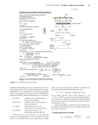 chapter ONE The Nature of Mechanical Design 15
when the screw is turned one complete revolution. In
the American Standard Unified thread system,
P = 1/n = 1/number of threads per inch
For example, for the 1/2–13 UNC thread, P = 1/n
= 1/13 = 0.0769 in. For metric screw threads, described
next, the pitch is included as part of the thread designa-
tion system. It is given as an axial distance between adja-
cent threads in mm.
Given in the tables are the basic major diameter (D),
the number of threads per inch (n), and the tensile stress
area (At), found from
➭ Tensile Stress Area for Threads
At = 0.7854aD -
0.9743
n
b
2
 (1–1)
Standard Unified threads. Sizes smaller than 1/4 in are
given numbers from 0 to 12, while fractional-inch sizes are
specified for 1/4 in and larger sizes. Two series are listed:
UNC is the designation for coarse threads, and UNF des-
ignates fine threads. Standard designations are as follows:
6–32 UNC (number size 6, 32 threads per
inch, coarse thread)
12–28 UNF (number size 12, 28 threads per
inch, fine thread)
1
2913 UNC (fractional size 1/2 in, 13
threads per inch, coarse thread)
11
2912 UNF (fractional size 11
2 in, 12
threads per inch, fine thread)
The pitch of a screw thread, P, is the distance
between corresponding points on two adjacent threads
and it is the distance the screw would move axially
FIGURE 1–13 Sample design calculation
DESIGN OF A BAR TO SUPPORT A GEAR IN A SOAKING PIT
BAR IS TO BE 60 IN LONG BETWEEN SUPPORTS
GEAR WEIGHT 2050 LB
HANGERS TO BE 24 IN APART
BAR IS A BEAM IN BENDING
σ = M/S
ASSUME A RECTANGULAR SHAPE
TRY SAE 1040 HR STEEL BAR
THEN FROM
S = = 0.879 IN3
18450 LB•IN
21000 LB/IN2
: S = M/σd = REQUIRED SECTION MODULUS
LET σ = σd = Sy/N = DESIGN STRESS
N = DESIGN FACTOR
LET N = 2 (DEAD LOAD)
σd = 42000/2 = 21000 PSi
Sy = 42000 PSi (YIELD STRENGTH)
REQUIRED t = S/ 1.5
h
t
S = SECTION MODULUS
S = th2/6
LET h ≈ 3t
THEN S = t (3t)2/6 = 9t3/6
S = 1.5 t3
1
60 IN
a
18 18
24
18 18
24
w
1025 LB
1025 LB 1025 LB
1025
–1025
18450
LOADS
SHEAR
(LB)
BENDING
MOMENT
(LB–IN)
Appendix
A14–1(c)
I = th3/12 =
= 1.30 IN4
O
0
w
1025 LB
2050 LB GEAR
BAR
R. L. MOTT
l
2
1
FROM
CHECK DEFLECTION AT CENTER:
SPECIFY: 3/4 X 2 3/4 RECTANGULAR STEEL BAR. SAE 1040 HR
Wa
y =
24 EI
(0.75) (2.75)3
12
(1025) (18) [3(60)2 – 4(18)2]
y =
24 (30 X 106) (1.30)
(3l2 – 4a2)
SUPPLIER HAS 3/4  2 3/4 AVAILABLE [h/t = 2.75/0.75 = 3.67 ok]
CHECK S = th2/6 = (0.75 IN) (2.75 IN)2/6 = 0.945 IN3  0.879 IN3 ok
σ = M/S = 18450 LB• IN/0.945 IN3 = 19500 PSi
N = Sy/σ = 42000 PSi/19500 PSi = 2.15 ok
THEN h = 3t = 3(0.837 IN) = 2.51 IN
2
3 3
t = S/ 1.5 = 0.879 IN3/1.5 = 0.837 IN
3
= 0.187 IN
ACCEPTABLE
( )
REF
M01B_MOTT1184_06_SE_C01.indd 15 3/15/17 3:40 PM
 