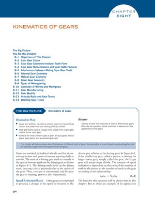 304
The Big Picture
You Are the Designer
8–1 Objectives of This Chapter
8–2 Spur Gear Styles
8–3 Spur Gear Geometry-Involute-Tooth Form
8–4 Spur Gear Nomenclature and Gear-Tooth Features
8–5 Interference between Mating Spur Gear Teeth
8–6 Internal Gear Geometry
8–7 Helical Gear Geometry
8–8 Bevel Gear Geometry
8–9 Types of Wormgearing
8–10 Geometry of Worms and Wormgears
8–11 Gear Manufacturing
8–12 Gear Quality
8–13 Velocity Ratio and Gear Trains
8–14 Devising Gear Trains
KINEMATICS OF GEARS
C H A P T E R
E I G H T
THE BIG PICTURE
Discussion Map
■
■ Gears are toothed, cylindrical wheels used for transmitting
motion and power from one rotating shaft to another.
■
■ Most gear drives cause a change in the speed of the output gear
relative to the input gear.
■
■ Some of the most common types of gears are spur gears, helical
gears, bevel gears, and worm/wormgear sets.
Discover
Identify at least two machines or devices that employ gears.
Describe the operation of the machines or devices and the
appearance of the gears.
Kinematics of Gears
This chapter will help you learn about the features of different kinds of gears, the kinematics of a pair of gears operating together, and
the operation of gear trains having more than two gears.
Gears are toothed, cylindrical wheels used for trans-
mitting motion and power from one rotating shaft to
another. The teeth of a driving gear mesh accurately in
the spaces between teeth on the driven gear as shown
in Figure 8–1. The driving teeth push on the driven
teeth, exerting a force perpendicular to the radius of
the gear. Thus, a torque is transmitted, and because
the gear is rotating, power is also transmitted.
Speed Reduction Ratio. Often gears are employed
to produce a change in the speed of rotation of the
driven gear relative to the driving gear. In Figure 8–1,
if the smaller top gear, called a pinion, is driving the
larger lower gear, simply called the gear, the larger
gear will rotate more slowly. The amount of speed
reduction is dependent on the ratio of the number of
teeth in the pinion to the number of teeth in the gear
according to this relationship:
nP/nG = NG/NP(8–1)
The basis for this equation will be shown later in this
chapter. But to show an example of its application
M08_MOTT1184_06_SE_C08.indd 304 3/17/17 8:08 PM
 