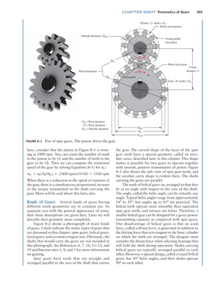 chapter EIGHT Kinematics of Gears 305
FIGURE 8–1 Pair of spur gears. The pinion drives the gear.
Pitch diameters
Outside diameter, DOP
Pitch circle-pinion
Pitch circle-gear
Tooth profile
(involute)
Pinion: 11 teeth = NP
Gear: 18 teeth = NG
DR = Root diameter
D = Pitch diameter
DO = Outside diameter
nP
nG
Center
distance, C
Pitch point
DRG
DG
DOG
DP
DG
here, consider that the pinion in Figure 8–1 is rotat-
ing at 1800 rpm. You can count the number of teeth
in the pinion to be 11 and the number of teeth in the
gear to be 18. Then we can compute the rotational
speed of the gear by solving Equation (8–1) for nG:
nG = nP(NP/NG) = (1800 rpm)(11/18) = 1100 rpm
When there is a reduction in the speed of rotation of
the gear, there is a simultaneous proportional increase
in the torque transmitted to the shaft carrying the
gear. More will be said about this later, also.
Kinds of Gears. Several kinds of gears having
different tooth geometries are in common use. To
acquaint you with the general appearance of some,
their basic descriptions are given here. Later we will
describe their geometry more completely.
Figure 8–2 shows a photograph of many kinds
of gears. Labels indicate the major types of gears that
are discussed in this chapter: spur gears, helical gears,
bevel gears, and worm/wormgear sets. Obviously, the
shafts that would carry the gears are not included in
this photograph. See References 4, 7, 10, 11–13, and
19 and Internet sites 1, 4, and 5 for more information
on gearing.
Spur gears have teeth that are straight and
arranged parallel to the axis of the shaft that carries
the gear. The curved shape of the faces of the spur
gear teeth have a special geometry called an invo-
lute curve, described later in this chapter. This shape
makes it possible for two gears to operate together
with smooth, positive transmission of power. Figure
8–1 also shows the side view of spur gear teeth, and
the involute curve shape is evident there. The shafts
carrying the gears are parallel.
The teeth of helical gears are arranged so that they
lie at an angle with respect to the axis of the shaft.
The angle, called the helix angle, can be virtually any
angle. Typical helix angles range from approximately
10° to 30°, but angles up to 45° are practical. The
helical teeth operate more smoothly than equivalent
spur gear teeth, and stresses are lower. Therefore, a
smaller helical gear can be designed for a given power-
transmitting capacity as compared with spur gears.
One disadvantage of helical gears is that an axial
force, called a thrust force, is generated in addition to
the driving force that acts tangent to the basic cylinder
on which the teeth are arranged. The designer must
consider the thrust force when selecting bearings that
will hold the shaft during operation. Shafts carrying
helical gears are typically arranged parallel to each
other. However, a special design, called crossed helical
gears, has 45° helix angles, and their shafts operate
90° to each other.
M08_MOTT1184_06_SE_C08.indd 305 3/17/17 8:08 PM
 