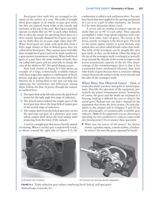 chapter EIGHT Kinematics of Gears 307
FIGURE 8–3 Triple reduction gear reducer employing bevel, helical, and spur gears
(Baldor/Dodge, Greenville, SC)
(a) External view of reducer (b) Cutaway view showing internal components
Bevel gears have teeth that are arranged as ele-
ments on the surface of a cone. The teeth of straight
bevel gears appear to be similar to spur gear teeth,
but they are tapered, being wider at the outside and
narrower at the top of the cone. Bevel gears typically
operate on shafts that are 90° to each other. Indeed,
this is often the reason for specifying bevel gears in a
drive system. Specially designed bevel gears can oper-
ate on shafts that are at some angle other than 90°.
When bevel gears are made with teeth that form a
helix angle similar to that in helical gears, they are
called spiral bevel gears. They operate more smoothly
than straight bevel gears and can be made smaller for
a given power transmission capacity. When both bevel
gears in a pair have the same number of teeth, they
are called miter gears and are used only to change the
axes of the shafts to 90°. No speed change occurs.
Now look closely at Figure 8–3 that shows an
example of a large, commercially available reducer
with three stages that employs a combination of bevel,
helical, and spur gears that were just described. See
Internet site 6. Seeing them in one unit can help you
appreciate the similarities and differences among
them. Follow the flow of power through the reducer
as outlined here:
1. The input shaft at the left end carries the spiral bevel
pinion for the right angle first stage of reduction.
2. The helical pinion behind the output gear of the
bevel gear pair drives the large helical output gear
of the second stage of reduction.
3. The output shaft from the helical gear pair carries
the spur-type sun gear of a planetary gear train
whose output shaft drives the final output shaft
projecting from the front of the reducer.
A rack is a straight gear that moves linearly instead
of rotating. When a circular gear is mated with a rack,
as shown toward the right side of Figure 8–2, the
combination is called a rack and pinion drive. You may
have heard that term applied to the steering mechanism
of a car or to a part of other machinery. See ­
Section
8–3 for more discussion about a rack.
A worm and its mating wormgear operate on
shafts that are at 90° to each other. They typically
accomplish a rather large speed reduction ratio com-
pared with other types of gears. The worm is the
driver, and the wormgear is the driven gear. The teeth
on the worm appear similar to screw threads, and,
indeed, they are often called threads rather than teeth.
The teeth of the wormgear can be straight like spur
gear teeth, or they can be helical. Often the shape of
the tip of the wormgear teeth is enlarged to partially
wrap around the threads of the worm to improve the
power transmission capacity of the set. One disad-
vantage of the worm/wormgear drive is that it has
a somewhat lower mechanical efficiency than most
other kinds of gears because there is extensive rubbing
contact between the surfaces of the worm threads and
the sides of the wormgear teeth.
Where Have You Observed Gears? Think of
exam-ples where you have seen gears in actual equip-
ment. Describe the operation of the equipment, par-
ticularly the power transmission system. Sometimes,
of course, the gears and the shafts are enclosed in a
housing, making it difficult for you to observe the
actual gears. Perhaps you can find a manual for the
equipment that shows the drive system. Or look else-
where in this chapter and in Chapters 9 and 10 for
some photographs of commercially available gear
reducers. (Note: If the equipment you are observing is
operating, be very careful not to come in contact with
any moving parts!) Try to answer these questions:
■
■ What was the source of the power? An electric
motor, a gasoline engine, a steam turbine, a hydrau-
lic motor? Or were the gears operated by hand?
M08_MOTT1184_06_SE_C08.indd 307 3/17/17 8:08 PM
 