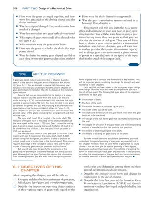 308 Part TWO Design of a Mechanical Drive
ARE THE DESIGNER
A gear-type speed reducer was described in Chapter 1, and a
sketch of the layout of the gears within the reducer was shown
in Figure 1–12. You are advised to review that discussion now
because it will help you understand how the present chapter on
gear geometry and kinematics fits into the design of the complete
speed reducer.
Assume that you are responsible for the design of a speed
reducer that will take the power from the shaft of an electric
motor rotating at 1750 rpm and deliver it to a machine that is to
operate at approximately 292 rpm. You have decided to use gears
to transmit the power, and you are proposing a double-reduction
speed reducer like the concept sketch shown in Figure 1–12.
This chapter will give you the information you need to define the
general nature of the gears, including their arrangement and their
relative sizes.
The input shaft (shaft 1) is coupled to the motor shaft. The
first gear of the gear train is mounted on this shaft and rotates at
the same speed as the motor, 1750 rpm. Gear 1 drives the mating
gear 2, which is larger, causing the speed of rotation of shaft 2 to
be slower than that of shaft 1. But the speed is not yet down to
292 rpm as desired.
The next step is to mount a third gear (gear 3) on shaft 2 and
mate it with gear 4 mounted on the output shaft, shaft 3. With
proper sizing of all four gears, you should be able to produce an
output speed equal or quite close to the desired speed. This process
requires knowledge of the concept of velocity ratio and the tech-
niques of designing gear trains as presented in this chapter.
But you will also need to specify the appearance of the
gears and the geometry of the several features that make up each
gear. Whereas the final specification also requires the information
from following chapters, you will learn how to recognize common
forms of gears and to compute the dimensions of key features. This
will be important when completing the design for strength and wear
resistance in later chapters.
Let’s say that you have chosen to use spur gears in your design.
What design decisions must you make to complete the specifica-
tion of all four gears? The following list gives some of the important
parameters for each gear:
■
■ The number of teeth.
■
■ The form of the teeth.
■
■ The size of the teeth as indicated by the pitch.
■
■ The width of the face of the teeth.
■
■ The style and dimensions of the gear blank into which the gear
teeth are to be machined.
■
■ The design of the hub for the gear that facilitates its mounting to
the shaft.
■
■ The degree of precision of the gear teeth and the corresponding
method of manufacture that can produce that precision.
■
■ The means of attaching the gear to its shaft.
■
■ The means of locating the gear axially on the shaft.
To make reliable decisions about these parameters, you must
understand the special geometry of spur gears as presented first in
this chapter. However, there are other forms of gears that you could
choose. Later sections give the special geometry of helical gears,
bevel gears, and worm/wormgear sets. The methods of analyzing the
forces on these various kinds of gears are described in later chapters,
including the stress analysis of the gear teeth and recommendations
on material selection to ensure safe operation with long life. ■
YOU
■
■ How were the gears arranged together, and how
were they attached to the driving source and the
driven machine?
■
■ Was there a speed change? Can you determine how
much of a change?
■
■ Were there more than two gears in the drive system?
■
■ What types of gears were used? (You should refer
to Figure 8–2.)
■
■ What materials were the gears made from?
■
■ How were the gears attached to the shafts that sup-
ported them?
■
■ Were the shafts for mating gears aligned parallel to
each other, or were they perpendicular to one another?
■
■ How were the shafts themselves supported?
■
■ Was the gear transmission system enclosed in a
housing? If so, describe it.
This chapter will help you learn the basic geom-
etries and kinematics of gears and pairs of gears oper-
ating together. You will also learn how to analyze gear
trains having more than two gears so that you can
describe the motion of each gear. Then you will learn
how to devise a gear train to produce a given speed
reduction ratio. In later chapters, you will learn how
to analyze gears for their power transmission capacity
and to design gear trains to transmit a given amount
of power at a specified ratio of the speed of the input
shaft to the speed of the output shaft.
8–1 OBJECTIVES OF THIS
CHAPTER
After completing this chapter, you will be able to:
1. Recognize and describe the main features of spur gears,
helical gears, bevel gears, and worm/wormgear sets.
2. Describe the important operating characteristics
of these various types of gears with regard to the
similarities and differences among them and their
general advantages and disadvantages.
3. Describe the involute-tooth form and discuss its
­
relationship to the law of gearing.
4. Describe the basic functions of the American Gear
Manufacturers Association (AGMA) and identify
pertinent standards developed and published by this
organization.
M08_MOTT1184_06_SE_C08.indd 308 3/17/17 8:08 PM
 
