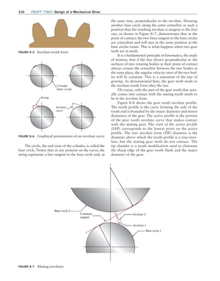 310 Part TWO Design of a Mechanical Drive
the same time, perpendicular to the involute. Drawing
another base circle along the same centerline in such a
position that the resulting involute is tangent to the first
one, as shown in Figure 8–7, demonstrates that at the
point of contact, the two lines tangent to the base circles
are coincident and will stay in the same position as the
base circles rotate. This is what happens when two gear
teeth are in mesh.
It is a fundamental principle of kinematics, the study
of motion, that if the line drawn perpendicular to the
surfaces of two rotating bodies at their point of contact
always crosses the centerline between the two bodies at
the same place, the angular velocity ratio of the two bod-
ies will be constant. This is a statement of the law of
gearing. As demonstrated here, the gear teeth made in
the involute-tooth form obey the law.
Of course, only the part of the gear tooth that actu-
ally comes into contact with the mating tooth needs to
be in the involute form.
Figure 8–8 shows the gear tooth involute profile.
The tooth profile is the curve forming the side of the
tooth and is bounded by the major diameter and minor
diameters of the gear. The active profile is the portion
of the gear tooth involute curve that makes contact
with the mating gear. The start of the active profile
(SAP) corresponds to the lowest point on the active
profile. The true involute form (TIF) diameter is the
diameter above which the tooth profile is a true invo-
lute, but the mating gear teeth do not contact. The
tip chamfer is a tooth modification used to eliminate
the sharp edge of the gear tooth flank and the major
diameter of the gear.
FIGURE 8–7 Mating involutes
FIGURE 8–6 Graphical presentation of an involute curve
FIGURE 8–5 Involute-tooth form
The circle, the end view of the cylinder, is called the
base circle. Notice that at any position on the curve, the
string represents a line tangent to the base circle and, at
M08_MOTT1184_06_SE_C08.indd 310 3/17/17 8:08 PM
 