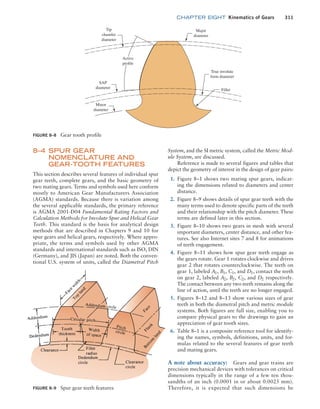 chapter EIGHT Kinematics of Gears 311
FIGURE 8–8 Gear tooth profile
Active
profile
Tip
chamfer
diameter
SAP
diameter
True involute
form diameter
Major
diameter
Fillet
Minor
diameter
FIGURE 8–9 Spur gear teeth features
8–4 SPUR GEAR
NOMENCLATURE AND
GEAR-TOOTH FEATURES
This section describes several features of individual spur
gear teeth, complete gears, and the basic geometry of
two mating gears. Terms and symbols used here conform
mostly to American Gear Manufacturers Association
(AGMA) standards. Because there is variation among
the several applicable standards, the primary reference
is AGMA 2001-D04 Fundamental Rating Factors and
Calculation Methods for Involute Spur and Helical Gear
Teeth. This standard is the basis for analytical design
methods that are described in Chapters 9 and 10 for
spur gears and helical gears, respectively. Where appro-
priate, the terms and symbols used by other AGMA
standards and international standards such as ISO, DIN
(­
Germany), and JIS (Japan) are noted. Both the conven-
tional U.S. system of units, called the Diametral Pitch
System, and the SI metric system, called the Metric Mod-
ule System, are discussed.
Reference is made to several figures and tables that
depict the geometry of interest in the design of gear pairs:
1. Figure 8–1 shows two mating spur gears, indicat-
ing the dimensions related to diameters and center
distance.
2. Figure 8–9 shows details of spur gear teeth with the
many terms used to denote specific parts of the teeth
and their relationship with the pitch diameter. These
terms are defined later in this section.
3. Figure 8–10 shows two gears in mesh with several
important diameters, center distance, and other fea-
tures. See also Internet sites 7 and 8 for animations
of teeth engagement.
4. Figure 8–11 shows how spur gear teeth engage as
the gears rotate. Gear 1 rotates clockwise and drives
gear 2 that rotates counterclockwise. The teeth on
gear 1, labeled A1, B1, C1, and D1, contact the teeth
on gear 2, labeled A2, B2, C2, and D2 respectively.
The contact between any two teeth remains along the
line of action, until the teeth are no longer engaged.
5. Figures 8–12 and 8–13 show various sizes of gear
teeth in both the diametral pitch and metric module
systems. Both figures are full size, enabling you to
compare physical gears to the drawings to gain an
appreciation of gear tooth sizes.
6. Table 8–1 is a composite reference tool for identify-
ing the names, symbols, definitions, units, and for-
mulas related to the several features of gear teeth
and mating gears.
A note about accuracy: Gears and gear trains are
precision mechanical devices with tolerances on critical
dimensions typically in the range of a few ten thou-
sandths of an inch (0.0001 in or about 0.0025 mm).
Therefore, it is expected that such dimensions be
M08_MOTT1184_06_SE_C08.indd 311 3/17/17 8:08 PM
 
