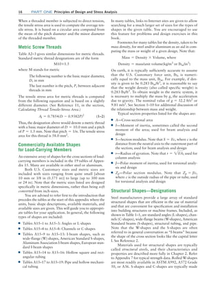 16 Part one Principles of Design and Stress Analysis
In many tables, links to Internet sites are given to allow
searching for a much larger set of sizes for the types of
shapes in the given table. You are encouraged to use
this feature for problems and design exercises in this
book.
Footnotes for many tables list the density, taken to be
mass density, for steel and/or aluminum as an aid in com-
puting the mass or weight of a given design. Note that:
Mass = Density * Volume, where
Density = mass/unit volume(kg/m3
or lbm/in3
)
On earth, it is typically sufficiently accurate to assume
that the U.S. Customary force unit, lbf, is numeri-
cally equal to the mass unit, lbm. For example, if den-
sity is given to be 0.283 lbm/ft3
, it is reasonable to say
that the weight density (also called specific weight) is
0.283 lbf/ft3
. To obtain weight in the metric system, it
is necessary to multiply the mass by g, the acceleration
due to gravity. The nominal value of g = 32.2 ft/s2
or
9.81 m/s2
. See Section 1–10 for additional discussion of
the relationship between mass and weight.
Typical section properties listed for the shapes are:
■
■ A—Cross-sectional area
■
■ I—Moment of inertia, sometimes called the second
moment of the area; used for beam analysis and
design
■
■ S—Section modulus. Note that S = I/c, where c is the
distance from the neutral axis to the outermost part of
the section; used for beam analysis and design
■
■ r—Radius of gyration. Note that r = 2I/A; used for
column analysis
■
■ J—Polar moment of inertia; used for torsional analy-
sis and design
■
■ Zp—Polar section modulus. Note that Zp = J/c,
where c is the outside radius of the pipe or tube; used
for torsional analysis and design
Structural Shapes—Designations
Steel manufacturers provide a large array of standard
structural shapes that are efficient in the use of material
and that are convenient for specification and installation
into building structures or machine frames. Included, as
shown in Table 1–1, are standard angles (L-shapes), chan-
nels (C-shapes), wide-flange beams (W-shapes), ­
American
Standard beams (S-shapes), structural tubing, and pipe.
Note that the W-shapes and the S-shapes are often
referred to in general conversation as “I-beams” because
the shape of the cross section looks like the capital letter
I. See Reference 2.
Materials used for structural shapes are typically
called structural steels, and their characteristics and
properties are described more fully in Chapter 2. Refer
to Appendix 7 for typical strength data. Rolled W-shapes
are most readily available in ASTM A992, A572 Grade
50, or A36. S-shapes and C-shapes are typically made
When a threaded member is subjected to direct tension,
the tensile stress area is used to compute the average ten-
sile stress. It is based on a circular area computed from
the mean of the pitch diameter and the minor diameter
of the threaded member.
Metric Screw Threads
Table A2–3 gives similar dimensions for metric threads.
Standard metric thread designations are of the form
M10*1.5
where M stands for metric
The following number is the basic major ­
diameter,
D, in mm
The last number is the pitch, P, between ­
adjacent
threads in mm
The tensile stress area for metric threads is computed
from the following equation and is based on a slightly
different diameter. (See Reference 11, in the section,
­
Calculating Thread Tensile-Stress Area.)
At = 0.7854(D - 0.9382P)2
 (1–2)
Thus, the designation above would denote a metric thread
with a basic major diameter of D = 10.0 mm and a pitch
of P = 1.5 mm. Note that pitch = 1/n. The tensile stress
area for this thread is 58.0 mm2
.
Commercially Available Shapes
for Load-Carrying Members
An extensive array of shapes for the cross sections of load-
carrying members is included in the 19 tables of Appen-
dix 15. Many are available in either steel or aluminum.
Both U.S. Customary sizes and metric sizes are
included with sizes ranging from quite small [about
10 mm or 3/8 in (0.375 in)] to large (up to 300 mm
or 24 in). Note that the metric sizes listed are designed
specifically in metric dimensions, rather than being soft
converted from inch-sizes.
You are advised to refer first to the introduction that
precedes the tables at the start of this appendix where the
units, basic shape descriptions, available materials, and
available sizes are given. This will guide you to appropri-
ate tables for your application. In general, the following
types of shapes are included:
■
■ Tables A15–1 to A15–3: Angles or L-shapes
■
■ Tables A15–4 to A15–8: Channels or C-shapes
■
■ Tables A15–9 to A15–13: I-beam shapes, such as
wide-flange (W) shapes, American Standard S-shapes,
Aluminum Association I-beam shapes, European stan-
dard I-beam shapes
■
■ Tables A15–14 to A15–16: Hollow square and rect-
angular tubing
■
■ Tables A15–17 to A15–19: Pipe and hollow mechani-
cal tubing
M01B_MOTT1184_06_SE_C01.indd 16 3/15/17 3:40 PM
 