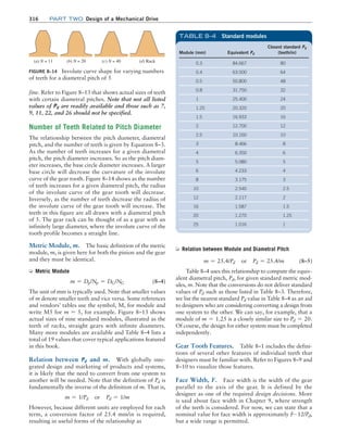 316 Part TWO Design of a Mechanical Drive
fine. Refer to Figure 8–13 that shows actual sizes of teeth
with certain diametral pitches. Note that not all listed
values of Pd are readily available and those such as 7,
9, 11, 22, and 26 should not be specified.
Number of Teeth Related to Pitch Diameter
The relationship between the pitch diameter, diametral
pitch, and the number of teeth is given by Equation 8–3.
As the number of teeth increases for a given diametral
pitch, the pitch diameter increases. So as the pitch diam-
eter increases, the base circle diameter increases. A larger
base circle will decrease the curvature of the involute
curve of the gear tooth. Figure 8–14 shows as the number
of teeth increases for a given diametral pitch, the radius
of the involute curve of the gear tooth will decrease.
Inversely, as the number of teeth decrease the radius of
the involute curve of the gear tooth will increase. The
teeth in this figure are all drawn with a diametral pitch
of 5. The gear rack can be thought of as a gear with an
infinitely large diameter, where the involute curve of the
tooth profile becomes a straight line.
Metric Module, m. The basic definition of the metric
module, m, is given here for both the pinion and the gear
and they must be identical.
➭ Metric Module
m = Dp/Np = DG/NG (8–4)
The unit of mm is typically used. Note that smaller values
of m denote smaller teeth and vice versa. Some references
and vendors’ tables use the symbol, M, for module and
write M5 for m = 5, for example. Figure 8–13 shows
actual sizes of nine standard modules, illustrated as the
teeth of racks, straight gears with infinite diameters.
Many more modules are available and Table 8–4 lists a
total of 19 values that cover typical applications featured
in this book.
Relation between Pd and m. With globally inte-
grated design and marketing of products and systems,
it is likely that the need to convert from one system to
another will be needed. Note that the definition of Pd is
fundamentally the inverse of the definition of m. That is,
m = 1/Pd or Pd = 1/m
However, because different units are employed for each
term, a conversion factor of 25.4 mm/in is required,
resulting in useful forms of the relationship as
FIGURE 8–14 Involute curve shape for varying numbers
of teeth for a diametral pitch of 5
(a) N = 11 (b) N = 20 (c) N = 40 (d) Rack
Module (mm) Equivalent Pd
Closest standard Pd
(teeth/in)
0.3 84.667 80
0.4 63.500 64
0.5 50.800 48
0.8 31.750 32
1 25.400 24
1.25 20.320 20
1.5 16.933 16
2 12.700 12
2.5 10.160 10
3 8.466 8
4 6.350 6
5 5.080 5
6 4.233 4
8 3.175 3
10 2.540 2.5
12 2.117 2
16 1.587 1.5
20 1.270 1.25
25 1.016 1
TABLE 8–4 Standard modules
➭ Relation between Module and Diametral Pitch
m = 25.4/Pd or Pd = 25.4/m (8–5)
Table 8–4 uses this relationship to compute the equiv-
alent diametral pitch, Pd, for given standard metric mod-
ules, m. Note that the conversions do not deliver standard
values of Pd such as those listed in Table 8–3. Therefore,
we list the nearest standard Pd value in Table 8–4 as an aid
to designers who are considering converting a design from
one system to the other. We can say, for example, that a
module of m = 1.25 is a closely similar size to Pd = 20.
Of course, the design for either system must be completed
independently.
Gear Tooth Features. Table 8–1 includes the defini-
tions of several other features of individual teeth that
designers must be familiar with. Refer to Figures 8–9 and
8–10 to visualize those features.
Face Width, F. Face width is the width of the gear
parallel to the axis of the gear. It is defined by the
designer as one of the required design decisions. More
is said about face width in Chapter 9, where strength
of the teeth is considered. For now, we can state that a
nominal value for face width is approximately F∼12/Pd,
but a wide range is permitted.
M08_MOTT1184_06_SE_C08.indd 316 3/17/17 8:08 PM
 