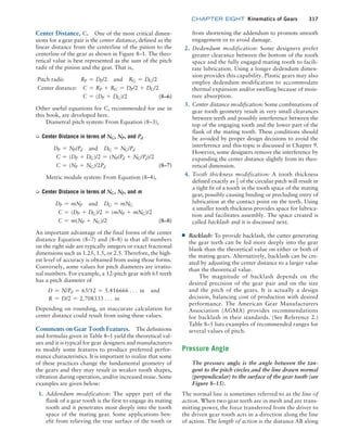 chapter EIGHT Kinematics of Gears 317
Center Distance, C. One of the most critical dimen-
sions for a gear pair is the center distance, defined as the
linear distance from the centerline of the pinion to the
centerline of the gear as shown in Figure 8–1. The theo-
retical value is best represented as the sum of the pitch
radii of the pinion and the gear. That is,
Pitch radii: RP = DP/2 and RG = DG/2
Center distance: C = RP + RG = DP/2 + DG/2
C = (DP + DG)/2 (8–6)
Other useful equations for C, recommended for use in
this book, are developed here.
Diametral pitch system: From Equation (8–3),
➭ Center Distance in terms of NG, NP, and Pd
DP = NP/Pd and DG = NG/Pd
C = (DP + DG)/2 = (NP/Pd + NG/Pd)/2
C = (NP + NG)/2Pd (8–7)
Metric module system: From Equation (8–4),
➭ Center Distance in terms of NG, NP, and m
DP = mNP and DG = mNG
C = (DP + DG)/2 = (mNP + mNG)/2
C = m(NP + NG)/2 (8–8)
An important advantage of the final forms of the center
distance Equation (8–7) and (8–8) is that all numbers
on the right side are typically integers or exact fractional
dimensions such as 1.25, 1.5, or 2.5. Therefore, the high-
est level of accuracy is obtained from using those forms.
Conversely, some values for pitch diameters are irratio-
nal numbers. For example, a 12-pitch gear with 65 teeth
has a pitch diameter of
D = N/Pd = 65/12 = 5.416666 c in and
R = D/2 = 2.708333 c in
Depending on rounding, an inaccurate calculation for
center distance could result from using these values.
Comments on Gear Tooth Features. The definitions
and formulas given in Table 8–1 yield the theoretical val-
ues and it is typical for gear designers and manufacturers
to modify some features to produce preferred perfor-
mance characteristics. It is important to realize that some
of these practices change the fundamental geometry of
the gears and they may result in weaker tooth shapes,
vibration during operation, and/or increased noise. Some
examples are given below:
1. Addendum modification: The upper part of the
flank of a gear tooth is the first to engage its mating
tooth and it penetrates most deeply into the tooth
space of the mating gear. Some applications ben-
efit from relieving the true surface of the tooth or
from shortening the addendum to promote smooth
engagement or to avoid damage.
2. Dedendum modification: Some designers prefer
greater clearance between the bottom of the tooth
space and the fully engaged mating tooth to facili-
tate lubrication. Using a longer dedendum dimen-
sion provides this capability. Plastic gears may also
employ dedendum modification to accommodate
thermal expansion and/or swelling because of mois-
ture absorption.
3. Center distance modification: Some combinations of
gear tooth geometry result in very small clearances
between teeth and possibly interference between the
top of the engaging tooth and the lower part of the
flank of the mating tooth. These conditions should
be avoided by proper design decisions to avoid the
interference and this topic is discussed in Chapter 9.
However, some designers remove the interference by
expanding the center distance slightly from its theo-
retical dimension.
4. Tooth thickness modification: A tooth thickness
defined exactly as 1
2 of the circular pitch will result in
a tight fit of a tooth in the tooth space of the mating
gear, possibly causing binding or precluding entry of
lubrication at the contact point on the teeth. Using
a smaller tooth thickness provides space for lubrica-
tion and facilitates assembly. The space created is
called backlash and it is discussed next.
■
■ Backlash: To provide backlash, the cutter generating
the gear teeth can be fed more deeply into the gear
blank than the theoretical value on either or both of
the mating gears. Alternatively, backlash can be cre-
ated by adjusting the center distance to a larger value
than the theoretical value.
The magnitude of backlash depends on the
desired precision of the gear pair and on the size
and the pitch of the gears. It is actually a design
decision, balancing cost of production with desired
performance. The American Gear Manufacturers
Association (AGMA) provides recommendations
for backlash in their standards. (See Reference 2.)
Table 8–5 lists examples of recommended ranges for
several values of pitch.
Pressure Angle
The pressure angle is the angle between the tan-
gent to the pitch circles and the line drawn normal
(perpendicular) to the surface of the gear tooth (see
Figure 8–15).
The normal line is sometimes referred to as the line of
action. When two gear teeth are in mesh and are trans-
mitting power, the force transferred from the driver to
the driven gear tooth acts in a direction along the line
of action. The length of action is the distance AB along
M08_MOTT1184_06_SE_C08.indd 317 3/17/17 8:08 PM
 