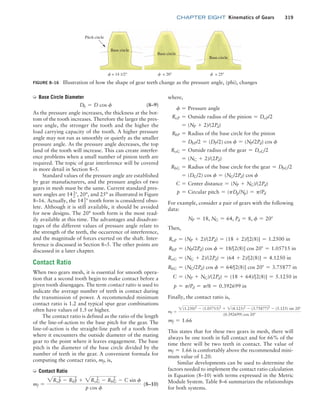 chapter EIGHT Kinematics of Gears 319
➭ Base Circle Diameter
Db = D cos f (8–9)
As the pressure angle increases, the thickness at the bot-
tom of the tooth increases. Therefore the larger the pres-
sure angle, the stronger the tooth and the higher the
load carrying capacity of the tooth. A higher pressure
angle may not run as smoothly or quietly as the smaller
pressure angle. As the pressure angle decreases, the top
land of the tooth will increase. This can create interfer-
ence problems when a small number of pinion teeth are
required. The topic of gear interference will be covered
in more detail in Section 8–5.
Standard values of the pressure angle are established
by gear manufacturers, and the pressure angles of two
gears in mesh must be the same. Current standard pres-
sure angles are 141
2°, 20°, and 25° as illustrated in Figure
8–16. Actually, the 141
2° tooth form is considered obso-
lete. Although it is still available, it should be avoided
for new designs. The 20° tooth form is the most read-
ily available at this time. The advantages and disadvan-
tages of the different values of pressure angle relate to
the strength of the teeth, the occurrence of interference,
and the magnitude of forces exerted on the shaft. Inter-
ference is discussed in Section 8–5. The other points are
discussed in a later chapter.
Contact Ratio
When two gears mesh, it is essential for smooth opera-
tion that a second tooth begin to make contact before a
given tooth disengages. The term contact ratio is used to
indicate the average number of teeth in contact during
the transmission of power. A recommended minimum
contact ratio is 1.2 and typical spur gear combinations
often have values of 1.5 or higher.
The contact ratio is defined as the ratio of the length
of the line-of-action to the base pitch for the gear. The
line-of-action is the straight-line path of a tooth from
where it encounters the outside diameter of the mating
gear to the point where it leaves engagement. The base
pitch is the diameter of the base circle divided by the
number of teeth in the gear. A convenient formula for
computing the contact ratio, mf, is,
➭ Contact Ratio
mf =
2RoP
2
- RbP
2
+ 2RoG
2
- RbG
2
- C sin f
p cos f
(8–10)
FIGURE 8–16 Illustration of how the shape of gear teeth change as the pressure angle, (phi), changes
f = 14 1/2° f = 20° f = 25°
Base circle
Pitch circle
Base circle
Base circle
where,
f = Pressure angle
RoP = Outside radius of the pinion = DoP/2
= (NP + 2)/(2Pd)
RbP = Radius of the base circle for the pinion
= DbP/2 = (DP/2) cos f = (NP/2Pd) cos f
RoG = Outside radius of the gear = DoG/2
= (NG + 2)/(2Pd)
RbG = Radius of the base circle for the gear = DbG/2
= (DG/2) cos f = (NG/2Pd) cos f
C = Center distance = (NP + NG)/(2Pd)
p = Circular pitch = (pDp/Np) = p/Pd
For example, consider a pair of gears with the following
data:
NP = 18, NG = 64, Pd = 8, f = 20°
Then,
RoP = (NP + 2)/(2Pd) = (18 + 2)/[2(8)] = 1.2500 in
RbP = (NP/2Pd) cos f = 18/[2(8)] cos 20° = 1.05715 in
RoG = (NG + 2)/(2Pd) = (64 + 2)/[2(8)] = 4.1250 in
RbG = (NG/2Pd) cos f = 64/[2(8)] cos 20° = 3.75877 in
C = (NP + NG)/(2Pd) = (18 + 64)/[2(8)] = 5.1250 in
p = p/Pd = p/8 = 0.392699 in
Finally, the contact ratio is,
mf =
2(1.250)2
- (1.05715)2
+ 2(4.125)2
- (3.75877)2
- (5.125) sin 20°
(0.392699) cos 20°
mf = 1.66
This states that for these two gears in mesh, there will
always be one tooth in full contact and for 66% of the
time there will be two teeth in contact. The value of
mf = 1.66 is comfortably above the recommended mini-
mum value of 1.20.
Similar developments can be used to determine the
factors needed to implement the contact ratio calculation
in Equation (8–10) with terms expressed in the Metric
Module System. Table 8–6 summarizes the relationships
for both systems.
M08_MOTT1184_06_SE_C08.indd 319 3/17/17 8:08 PM
 