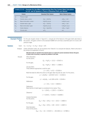 320 Part TWO Design of a Mechanical Drive
Factors Diametral Pitch System Metric Module System
f Pressure angle
RoP Outside radius—pinion (Np + 2)/(2Pd) m(Np + 2)/2
RbP Base circle radius—pinion (Np/2Pd) cos f (mNp/2) cos f
RoG Outside radius—gear (NG + 2)/(2Pd) m(NG + 2)/2
RbG Base circle radius—gear (NG/2Pd) cos f (mNG/2) cos f
C Center distance (Np + NG)/(2Pd) m(Np + NG)/2
p Circular pitch p/Pd pm
TABLE 8–6 
Formulas for Use When Implementing Gear Pair Contact Ratio Calculation
In U.S. and SI Systems in Terms of Diametral Pitch and Module
Example Problem
8–1
For the pair of gears shown in Figure 8–1, compute all of the features of the gear teeth described in
this section. The gears conform to the standard AGMA form and have a diametral pitch of 12 and a 20°
pressure angle.
Solution Pd = 12; Np = 11; NG = 18; f = 20°.
Given
Analysis Unless otherwise noted, we use equations from Table 8–1 to compute the features. Refer to the text in
this section for explanation of terms.
Note that results are reported to four decimal places as is typical for precise mechanical devices like gears.
A similar level of accuracy is expected for problems in this book.
Results Pitch Diameters
For the pinion,
Dp = Np/Pd = 11/12 = 0.9167 in
For the gear,
DG = NG/Pd = 18/12 = 1.5000 in
Circular Pitch
Three different approaches could be used.
p = p/Pd = p/12 = 0.2618 in
Note that data for either the pinion or the gear data may also be used. For the pinion,
p = pDP/NP = p(0.9167 in)/11 = 0.2618 in
For the gear,
p = pDG/NG = p(1.500 in)/18 = 0.2618 in
Addendum
a = 1/Pd = 1/12 = 0.8333 in
Dedendum
Note that the 12-pitch gear is considered to be coarse. Thus,
b = 1.25/Pd = 1.25/12 = 0.1042 in
Clearance
c = 0.25/Pd = 0.25/12 = 0.0208 in
Outside Diameters
For the pinion,
DoP = (NP + 2)/Pd = (11 + 2)/12 = 1.0833 in
For the gear,
DoG = (NG + 2)/Pd = (18 + 2)/12 = 1.6667 in
Root Diameters
First, for the pinion,
DRP = DP - 2b = 0.9167 in - 2(0.1042 in) = 0.7083 in
M08_MOTT1184_06_SE_C08.indd 320 3/17/17 8:08 PM
 