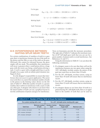 chapter EIGHT Kinematics of Gears 321
For the gear,
DRG = DG - 2b = 1.500 in - 2(0.1042 in) = 1.2917 in
Whole Depth
ht = a + b = 0.0833 in + 0.1042 in = 0.1875 in
Working Depth
hk = 2a = 2(0.0833 in) = 0.1667 in
Tooth Thickness
t = p/[2(Pd)] = p/[2(12)] = 0.1309 in
Center Distance
C = (NG + NP)/(2Pd) = (18 + 11)/[2(12)] = 1.2083 in
Base Circle Diameter
DbP = DP cos f = (0.9167 in) cos (20°) = 0.8614 in
DbG = DG cos f = (1.5000 in) cos (20°) = 1.4095 in
8–5 INTERFERENCE BETWEEN
MATING SPUR GEAR TEETH
For certain combinations of numbers of teeth in a gear
pair, there is interference between the tip of the teeth on
the pinion and the fillet or root of the teeth on the gear.
Obviously this cannot be tolerated because the gears
simply will not mesh. The probability that interference
will occur is greatest when a small pinion drives a large
gear, with the worst case being a small pinion driving a
rack. A rack is a gear with a straight pitch line; it can be
thought of as a gear with an infinite pitch diameter [see
Figure 8–4(c)].
It is the designer’s responsibility to ensure that inter-
ference does not occur in a given application. The surest
way to do this is to control the minimum number of teeth
in the pinion to the limiting values shown on the left
side of Table 8–7. With this number of teeth or a greater
number, there will be no interference with a rack or with
any other gear. A designer who desires to use fewer than
the listed number of teeth can use a graphical layout to
test the combination of pinion and gear for interference.
Texts on kinematics provide the necessary procedure.
The right side of Table 8–7 indicates the maximum num-
ber of 20° full depth gear teeth that you can use for a
given number of pinion teeth to avoid interference. (See
References 11 and 17.)
Using the information in Table 8–7, we can draw the
following conclusions:
1. If a designer wants to be sure that there will not be
interference between any two gears when using the
141
2°, full-depth, involute system, the pinion of the
gear pair must have no fewer than 32 teeth.
2. For the 20°, full-depth, involute system, using no
fewer than 18 teeth will ensure that no interference
occurs.
3. For the 25°, full-depth, involute system, using no
fewer than 12 teeth will ensure that no interference
occurs.
4. If a designer desires to use fewer than 18 teeth in a
pinion having 20°, full-depth teeth, there is an upper
limit to the number of teeth that can be used on
For a pinion meshing with a rack For a 20°, full-depth pinion meshing with a gear
Tooth form
Minimum number
of teeth
Number of pinion
teeth
Maximum number
of gear teeth Maximum ratio
141
2°, involute, full-depth 32 17 1309 77.00
20°, involute, full-depth 18 16 101 6.31
25°, involute, full-depth 12 15 45 3.00
14 26 1.85
13 16 1.23
TABLE 8–7 Number of Pinion Teeth to Ensure No Interference
M08_MOTT1184_06_SE_C08.indd 321 3/17/17 8:08 PM
 