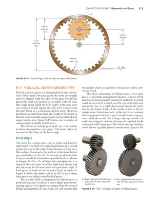 chapter EIGHT Kinematics of Gears 323
FIGURE 8–18 Internal gear driven by an external pinion
vP
vG
Pinion
Center distance
2
C =
DG – DP
Internal
gear
Gear
pitch dia.
(DG)
Pinion
pitch dia.
(DP)
Center
distance
(C)
8–7 HELICAL GEAR GEOMETRY
Helical and spur gears are distinguished by the orienta-
tion of their teeth. On spur gears, the teeth are straight
and are aligned with the axis of the gear. On helical
gears, the teeth are inclined at an angle with the axis,
that angle being called the helix angle. If the gear were
very wide, it would appear that the teeth wind around
the gear blank in a continuous, helical path. However,
practical considerations limit the width of the gears so
that the teeth normally appear to be merely inclined with
respect to the axis. Figure 8–19 shows two examples of
commercially available helical gears.
The forms of helical gear teeth are very similar
to those discussed for spur gears. The basic task is to
account for the effect of the helix angle.
Helix Angle
The helix for a given gear can be either left-hand or
right-hand. The teeth of a right-hand