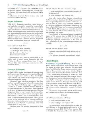18 Part one Principles of Design and Stress Analysis
where C indicates that it is a standard C-shape
15 is the nominal (and actual) depth in inches with
the web vertical
50 is the weight per unit length in lb/ft
Most other channels have flanges with uniform
thicknesses that are often made by rolling flat sheets into
the C-shape or by extrusion. Smaller channels in U.S.
units are listed in Table A15–5. Aluminum angles made
to European standards in purely metric dimensions are
listed in Table A15–7, and steel metric channels are listed
in Table A15–8. The designations for metric channels
and small channels in U.S. units contain only size data,
not weight per unit length.
Channels made to Aluminum Association standard
shapes in U.S. units are listed in Table A15–6. Several
designation systems are in common use. Some give the
web height, leg length, and thickness. In this book, we
use a form similar to that for standard steel shapes. For
example,
C4*1.738
where C indicates the basic shape
4 indicates the depth of the shape (web height) in
inches
1.738 indicates the weight per unit length in lb/ft
I-Beam Shapes
Wide-Flange Shapes (W-Shapes). Refer to Table
A15–9, which illustrates the most common shape used
for beams. W-shapes have relatively thin webs and
somewhat thicker, flat flanges with constant thickness.
Most of the area of the cross section is in the flanges,
farthest away from the horizontal centroidal axis
(x-axis), thus making the moment of inertia very high
for a given amount of material. Note that the proper-
ties of moment of inertia and section modulus are very
much higher with respect to the x-axis than they are
for the y-axis. Therefore, W-shapes are typically used
in the orientation shown in the sketch in Table A15–9.
Also, these shapes are best when used in pure bend-
ing without twisting because they are quite flexible in
torsion.
The standard designation for steel W-shapes carries
much information. Consider the following example:
W14*43
where W indicates that it is a W-shape
14 is the nominal depth in inches
43 is the weight per unit length in lb/ft
The term depth is the standard designation for the
vertical height of the cross section when placed in the
orientation shown in Table A15–9. Note from the data
in the table that the actual depth is often different from
from ASTM A572 Grade 50 or A36. ASTM A36 should
be specified for steel angles and plates. Hollow struc-
tural shapes (HSS) are most readily available in ASTM
A500.
Aluminum structural shapes are most often made
from extruded 6061-T6 alloy.
Angles (L-Shapes)
Table A15–1 shows sketches of the typical shapes of
steel angles having equal or unequal leg lengths. Called
L-shapes because of the appearance of the cross section,
angles are often used as tension members of trusses and
towers, framing members for machine structures, lintels
over windows and doors in construction, stiffeners for
large plates used in housings and beams, brackets, and
ledge-type supports for equipment. Some refer to these
shapes as “angle iron.” The U.S. standard designation
takes the following form, using one example size:
L4*3*1
2
where L refers to the L-shape
4 is the length of the longer leg
3 is the length of the shorter leg
1
2 is the thickness of the legs
Dimensions are in inches
Smaller angles in U.S. units are listed in Table A15–2.
Angles made to purely metric dimensions are listed
in Table A15–3 over a range of sizes from 10 mm to
100 mm. Many of the listed shapes are available in either
aluminum or steel.
Channels (C-Shapes)
See Table A15–4 for the appearance of American Stan-
dard channels and their geometric properties. Channels
are used in applications similar to those described for
angles. The flat web and the two flanges provide a gener-
ally stiffer shape than angles.
The sketch at the top of the table shows that chan-
nels have tapered flanges and webs with constant thick-
ness. The slope of the flange taper is approximately
2 inches in 12 inches, and this makes it difficult to
attach other members to the flanges. Special tapered
washers are available to facilitate fastening. Note the
designation of the x- and y-axes in the sketch, defined
with the web of the channel vertical which gives it the
characteristic C-shape. This is most important when
using channels as beams or columns. The x-axis is
located on the horizontal axis of symmetry, while the
dimension x, given in the table, locates the y-axis rela-
tive to the back of the web. The centroid is at the inter-
section of the x- and y-axes.
The form of the U.S. standard designation for chan-
nels is
C15*50
M01B_MOTT1184_06_SE_C01.indd 18 3/15/17 3:40 PM
 