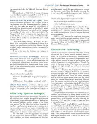 chapter ONE The Nature of Mechanical Design 19
the nominal depth. For the W14*43, the actual depth is
13.66 in.
All sizes listed in Table A15–9, along with many
more (see Reference 2), are available in steel. A few of
the listed sizes are also available in aluminum.
American Standard Beams (S-Shapes). Table
A15–10 shows the properties for S-shapes. Much of
the discussion given for W-shapes applies to S-shapes as
well. Note that, again, the weight per foot of length is
included in the designation such as the S10*35, which
weighs 35 lb/ft. For most, but not all, of the S-shapes,
the actual depth is the same as the nominal depth. The
flanges of the S-shapes are tapered at a slope of approxi-
mately 2 inches in 12 inches, similar to the flanges of the
C-shapes. The x- and y-axes are defined as shown with
the web vertical.
Often wide-flange shapes (W-shapes) are pre-
ferred over S-shapes because of their relatively wide
flanges, the constant thickness of the flanges, and the
generally higher section properties for a given weight
and depth.
A few of the sizes for S-shapes are available in
aluminum.
Aluminum Association I-Beam Shapes. Aluminum
Association standard I-beam shapes in U.S. units are
listed in Table A15–11. Several designation systems are
in common use. Some give the web height, flange width,
and the thickness for either the web or the flange. In this
book, we use a form similar to that for standard steel
I-shapes. For example,
I 8*6.181
where I indicates the basic I-shape
8 indicates the depth of the shape (web height) in
inches
6.181 indicates the weight per unit length in lb/ft
Other I-Beam Shapes. Table A15–12 lists small
extruded aluminum shapes. European standard steel
shapes in purely metric units are listed in Table A15–13.
Hollow Tubing (Square and Rectangular)
Square tubing and rectangular tubing are very useful in
machine structures because they provide good section
properties for members loaded as beams in bending and
for torsional loading (twisting) because of the closed
cross section. The flat sides often facilitate fastening of
members together or the attachment of equipment to
the structural members. Some frames are welded into an
integral unit that functions as a stiff space-frame. Square
tubing makes an efficient section for columns.
See Table A15–14 for the appearance and proper-
ties for hollow steel structural shapes. These shapes,
often called HSS, are usually formed from flat sheet and
welded along the length. The section properties account
for the corner radii. Note the sketches showing the
x- and y-axes. The standard designation takes the form
HSS 6*4*1
4
where 6 is the depth of the longer side in inches
4 is the width of the shorter side in inches
1
4 is the wall thickness in inches
Note that for standard HSS shapes as listed in Refer-
ence 2, the design wall thickness, tw, from Table A15–14
should be used. That value, smaller than the nominal
size used in the designation, is used to compute the listed
section properties.
Table A15–15 lists smaller steel and aluminum
square and rectangular tubing in inch-sizes from 0.375 in
(3/8 in) to 3.00 in depth. Metric sizes for square and
­
rectangular tubing are listed in Table A15–16 from
20 mm to 300 mm depth.
Pipe and Hollow Circular Tubing
Hollow circular sections, commonly called pipe, are very
efficient for use as beams, torsion members, and col-
umns. The placement of the material uniformly away
from the center of the pipe enhances the moment of iner-
tia for a given amount of material and gives the pipe
uniform properties with respect to all axes through the
center of the cross section. The closed cross-sectional
shape gives it high strength and stiffness in torsion as
well as in bending.
Table A15–17 gives the properties for American
National Standard Schedule 40 welded and seamless
wrought steel pipe. This type of pipe is often used to
transport water and other fluids, but it also performs
well in structural applications. Note that the actual
inside and outside diameters are somewhat different
from the nominal size, except for the very large sizes.
Construction pipe is often called Standard Weight Pipe,
and it has the same dimensions as the Schedule 40 pipe
for sizes from 1/2 in to 10 in. Other “schedules” and
“weights” of pipe are available with larger and smaller
wall thicknesses.
Other hollow circular sections are commonly avail-
able that are referred to as tubing. These sections are
available in carbon steel, alloy steel, stainless steel, alu-
minum, copper, brass, titanium, and other materials. See
References 1, 2, 5, and 9 for a variety of types and sizes
of pipe and tubing.
Tubing is typically specified by its outside diameter
and wall thickness, with the wall thickness sometimes
given as a standard gauge. Table A15–18 lists tubing in
U.S. sizes in steel and aluminum with outside diameters
from 0.50 in to 5.0 in and various wall thicknesses. Table
A15–19 lists tubing in metric sizes in steel and aluminum
with outside diameters from 10 mm to 150 mm in vari-
ous wall thicknesses.
M01B_MOTT1184_06_SE_C01.indd 19 3/15/17 3:40 PM
 