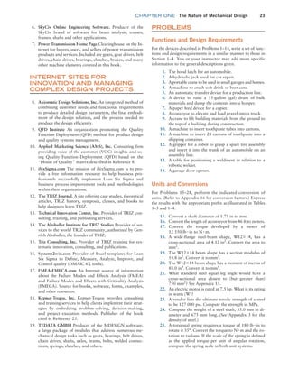 chapter ONE The Nature of Mechanical Design 23
6. SkyCiv Online Engineering Software. Producer of the
SkyCiv brand of software for beam analysis, trusses,
frames, shafts and other applications.
7. Power Transmission Home Page Clearinghouse on the In-
ternet for buyers, users, and sellers of power transmission
products and services. Included are gears, gear drives, belt
drives, chain drives, bearings, clutches, brakes, and many
other machine elements covered in this book.
INTERNET SITES FOR
INNOVATION AND MANAGING
COMPLEX DESIGN PROJECTS
8. Axiomatic Design Solutions, Inc. An integrated method of
combining customer needs and functional requirements
to produce detailed design parameters, the final embodi-
ment of the design solution, and the process needed to
produce the design efficiently.
9. QFD Institute An organization promoting the Quality
Function Deployment (QFD) method for product design
and quality systems management.
10. Applied Marketing Science (AMS), Inc. Consulting firm
providing voice of the customer (VOC) insights and us-
ing Quality Function Deployment (QFD) based on the
“House of Quality” matrix described in Reference 8.
11. iSixSigma.com The mission of iSixSigma.com is to pro-
vide a free information resource to help business pro-
fessionals successfully implement Lean Six Sigma and
business process improvement tools and methodologies
within their organizations.
12. The TRIZ Journal. A site offering case studies, theoretical
articles, TRIZ history, symposia, classes, and books to
help designers learn TRIZ.
13. Technical Innovation Center, Inc. Provider of TRIZ con-
sulting, training, and publishing services.
14. The Altshuller Institute for TRIZ Studies Provider of ser-
vices to the world TRIZ community, authorized by Gen-
rikh Altshuller, the founder of TRIZ.
15. Triz Consulting, Inc. Provider of TRIZ training for sys-
tematic innovation, consulting, and publications.
16. Systems2win.com Provider of Excel templates for Lean
Six Sigma to Define, Measure, Analyze, Improve, and
Control quality (DMAIC 6Σ tools).
17. FMEA-FMECA.com An Internet source of information
about the Failure Modes and Effects Analysis (FMEA)
and Failure Modes and Effects with Criticality Analysis
(FMECA). Source for books, software, forms, examples,
and other resources.
18. Kepner-Tregoe, Inc. Kepner-Tregoe provides consulting
and training services to help clients implement their strat-
egies by embedding problem-solving, decision-making,
and project execution methods. Publisher of the book
cited in Reference 25.
19. TEDATA GMBH Producer of the MDESIGN software,
a large package of modules that address numerous me-
chanical design tasks such as gears, bearings, belt drives,
chain drives, shafts, axles, beams, bolts, welded connec-
tions, springs, clutches, and others.
PROBLEMS
Functions and Design Requirements
For the devices described in Problems 1–14, write a set of func-
tions and design requirements in a similar manner to those in
Section 1–4. You or your instructor may add more specific
information to the general descriptions given.
1. The hood latch for an automobile.
2. A hydraulic jack used for car repair.
3. A portable crane to be used in small garages and homes.
4. A machine to crush soft-drink or beer cans.
5. An automatic transfer device for a production line.
6. A device to raise a 55-gallon (gal) drum of bulk
­
materials and dump the contents into a hopper.
7. A paper feed device for a copier.
8. A conveyor to elevate and load gravel into a truck.
9. A crane to lift building materials from the ground to
the top of a building during construction.
10. A machine to insert toothpaste tubes into cartons.
11. A machine to insert 24 cartons of toothpaste into a
shipping container.
12. A gripper for a robot to grasp a spare tire assembly
and insert it into the trunk of an automobile on an
assembly line.
13. A table for positioning a weldment in relation to a
robotic welder.
14. A garage door opener.
Units and Conversions
For Problems 15–28, perform the indicated conversion of
units. (Refer to Appendix 16 for conversion factors.) Express
the results with the appropriate prefix as illustrated in Tables
1–3 and 1–4.
15. Convert a shaft diameter of 1.75 in to mm.
16. Convert the length of a conveyor from 46 ft to meters.
17. Convert the torque developed by a motor of
12 550 lb # in to N # m.
18. A wide-flange steel-beam shape, W12*14, has a
cross-sectional area of 4.12 in2
. Convert the area to
mm2
.
19. The W12*14 beam shape has a section modulus of
14.8 in3
. Convert it to mm3
.
20. The W12*14 beam shape has a moment of inertia of
88.0 in4
. Convert it to mm4
.
21. What standard steel equal leg angle would have a
cross-sectional area closest to (but greater than)
750 mm2
? See Appendix 15.
22. An electric motor is rated at 7.5 hp. What is its rating
in watts (W)?
23. A vendor lists the ultimate tensile strength of a steel
to be 127 000 psi. Compute the strength in MPa.
24. Compute the weight of a steel shaft, 35.0 mm in di-
ameter and 675 mm long. (See Appendix 3 for the
density of steel.)
25. A torsional spring requires a torque of 180 lb # in to
rotate it 35°. Convert the torque to N # m and the ro-
tation to radians. If the scale of the spring is defined
as the applied torque per unit of angular rotation,
compute the spring scale in both unit systems.
M01B_MOTT1184_06_SE_C01.indd 23 3/15/17 3:40 PM
 