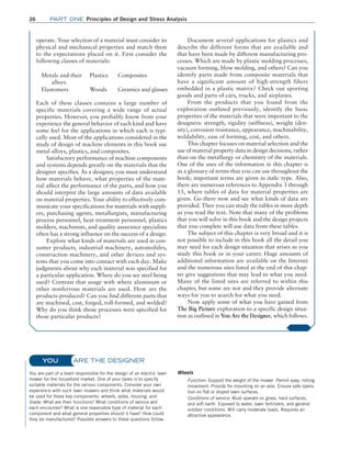 26 Part one Principles of Design and Stress Analysis
operate. Your selection of a material must consider its
physical and mechanical properties and match them
to the expectations placed on it. First consider the
following classes of materials:
Metals and their
  alloys
Plastics Composites
Elastomers Woods Ceramics and glasses
Each of these classes contains a large number of
specific materials covering a wide range of actual
properties. However, you probably know from your
experience the general behavior of each kind and have
some feel for the applications in which each is typi-
cally used. Most of the applications considered in the
study of design of machine elements in this book use
metal alloys, plastics, and composites.
Satisfactory performance of machine components
and systems depends greatly on the materials that the
designer specifies. As a designer, you must understand
how materials behave, what properties of the mate-
rial affect the performance of the parts, and how you
should interpret the large amounts of data available
on material properties. Your ability to effectively com-
municate your specifications for materials with suppli-
ers, purchasing agents, metallurgists, manufacturing
process personnel, heat treatment personnel, plastics
molders, machinists, and quality assurance specialists
often has a strong influence on the success of a design.
Explore what kinds of materials are used in con-
sumer products, industrial machinery, automobiles,
construction machinery, and other devices and sys-
tems that you come into contact with each day. Make
judgments about why each material was specified for
a particular application. Where do you see steel being
used? Contrast that usage with where aluminum or
other nonferrous materials are used. How are the
products produced? Can you find different parts that
are machined, cast, forged, roll-formed, and welded?
Why do you think those processes were specified for
those particular products?
Document several applications for plastics and
describe the different forms that are available and
that have been made by different manufacturing pro-
cesses. Which are made by plastic molding processes,
vacuum forming, blow molding, and others? Can you
identify parts made from composite materials that
have a significant amount of high-strength fibers
embedded in a plastic matrix? Check out sporting
goods and parts of cars, trucks, and airplanes.
From the products that you found from the
exploration outlined previously, identify the basic
properties of the materials that were important to the
designers: strength, rigidity (stiffness), weight (den-
sity), corrosion resistance, appearance, machinability,
weldability, ease of forming, cost, and others.
This chapter focuses on material selection and the
use of material property data in design decisions, rather
than on the metallurgy or chemistry of the materials.
One of the uses of the information in this chapter is
as a glossary of terms that you can use throughout the
book; important terms are given in italic type. Also,
there are numerous references to Appendix 3 through
13, where tables of data for material properties are
given. Go there now and see what kinds of data are
provided. Then you can study the tables in more depth
as you read the text. Note that many of the problems
that you will solve in this book and the design projects
that you complete will use data from these tables.
The subject of this chapter is very broad and it is
not possible to include in this book all the detail you
may need for each design situation that arises as you
study this book or in your career. Huge amounts of
additional information are available on the Internet
and the numerous sites listed at the end of this chap-
ter give suggestions that may lead to what you need.
Many of the listed sites are referred to within this
chapter, but some are not and they provide alternate
ways for you to search for what you need.
Now apply some of what you have gained from
The Big Picture exploration to a specific design situa-
tion as outlined in You Are the Designer, which follows.
ARE THE DESIGNER
You are part of a team responsible for the design of an electric lawn
mower for the household market. One of your tasks is to specify
suitable materials for the various components. Consider your own
experience with such lawn mowers and think what materials would
be used for these key components: wheels, axles, housing, and
blade. What are their functions? What conditions of service will
each encounter? What is one reasonable type of material for each
component and what general properties should it have? How could
they be manufactured? Possible answers to these questions follow.
Wheels
Function: Support the weight of the mower. Permit easy, rolling
movement. Provide for mounting on an axle. Ensure safe opera-
tion on flat or sloped lawn surfaces.
Conditions of service: Must operate on grass, hard surfaces,
and soft earth. Exposed to water, lawn fertilizers, and general
outdoor conditions. Will carry moderate loads. Requires an
­attractive appearance.
YOU
M02_MOTT1184_06_SE_C02.indd 26 3/13/17 4:06 PM
 