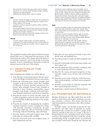 chapter TWO  Materials in Mechanical Design 27
7. Describe cast irons and several kinds of gray iron,
ductile iron, and malleable iron.
8. Describe powdered metals and their properties and
uses.
9. Describe several types of tool steels and carbides and
their typical uses.
10. Describe aluminum alloys and their conditions, such
as strain hardening and heat treatment.
11. Describe the nature and typical properties of zinc,
titanium, copper, brass, bronze, and nickel-based
alloys.
12. Describe several types of plastics, both thermoset-
ting and thermoplastic, and their typical properties
and uses.
13. Describe several kinds of composite materials and
their typical properties and uses.
14. Implement a rational material selection process.
2–2 PROPERTIES OF MATERIALS
Machine elements are very often made from one of the
metals or metal alloys such as steel, aluminum, cast iron,
zinc, titanium, or bronze. This section describes the
important properties of materials as they affect mechani-
cal design.
Strength, elastic, and ductility properties for met-
als, plastics, and other types of materials are usually
determined from a tensile test in which a sample of the
material, typically in the form of a round or flat bar, is
clamped between jaws and pulled slowly until it breaks
in tension. The magnitude of the force on the bar and the
corresponding change in length (strain) are monitored
and recorded continuously during the test. Because the
This simplified example of the material selection process
should help you to understand the importance of the
information provided in this chapter about the behavior
of materials commonly used in the design of machine
elements. A more comprehensive discussion of material
selection occurs at the end of this chapter.
2–1 OBJECTIVES OF THIS
CHAPTER
After completing this chapter, you will be able to:
1. State the types of material properties that are impor-
tant to the design of mechanical devices and systems.
2. Define the following terms: tensile strength, yield
strength, proportional limit, elastic limit, modulus
of elasticity in tension, ductility and percent elon-
gation, shear strength, Poisson’s ratio, modulus of
elasticity in shear, hardness, machinability, impact
strength, creep density, coefficient of thermal expan-
sion, thermal conductivity, and electrical resistivity.
3. Describe the nature of carbon and alloy steels, the
number-designation system for steels, and the effect
of several kinds of alloying elements on the proper-
ties of steels.
4. Describe the manner of designating the condition
and heat treatment of steels, including hot rolling,
cold drawing, annealing, normalizing, through-
hardening, tempering, and case hardening by flame
hardening, induction hardening, and carburizing.
5. Describe stainless steels and recognize many of the
types that are commercially available.
6. Describe structural steels and recognize many of
their designations and uses.
One reasonable material: One-piece plastic wheel incorporat-
ing the tire, rim, and hub. Must have good strength, stiffness,
toughness, and wear resistance.
Manufacturing method: Plastic injection molding
Axles
Function: Transfer the weight of mower from the housing to the
wheels. Allow rotation of the wheels. Maintain location of the
wheels relative to the housing.
Conditions of service: Exposure to general outdoor conditions.
Moderate loads.
One possible material: Steel rod with provisions for mounting
wheels and attaching to housing. Requires moderate strength,
stiffness, and corrosion resistance.
Manufacturing method: Commercially available cylindrical rod.
Parts of the rod may need machining.
Housing
Function: Support, safely enclose, and protect operating
components, including the blade and motor. Accommodate the
attachment of two axles and a handle. Permit cut grass to exit
the cutting area.
Conditions of service: Moderate loads and vibration due to
motor. Possible shock loads from wheels. Multiple attachment
points for axles, handle, and motor. Exposed to wet grass and
general outdoor conditions. Requires attractive appearance.
One possible material: Heavy-duty plastic with good strength,
stiffness, impact resistance, toughness, and weather resistance.
Manufacturing method: Plastic injection molding. May require
machining for holes and mounting points for the motor.
Blade
Function: Cut blades of grass and weeds while rotating at high
speed. Facilitate connection to motor shaft. Operate safely
when foreign objects are encountered, such as stones, sticks,
or metal pieces.
Conditions of service: Normally moderate loads. Occasional
shock and impact loads. Must be capable of sharpening a
portion of the blade to ensure clean cutting of grass. Maintain
sharpness for reasonable time during use.
One possible material: Steel with high strength, stiffness,
impact resistance, toughness, and corrosion resistance.
Manufacturing method: Stamping from flat steel strip. Machin-
ing and/or grinding for cutting edge.
M02_MOTT1184_06_SE_C02.indd 27 3/13/17 4:06 PM
 