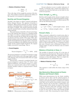 chapter TWO  Materials in Mechanical Design 29
Percent reduction in area is another indication of
ductility. To find this value, compare the original cross-
sectional area with the final area at the break for the
tensile test specimen.
Shear Strength, sys and sus
Both the yield strength and the ultimate strength in shear
(sys and sus, respectively) are important properties of mate-
rials. Unfortunately, these values are seldom reported. We
will use the following estimates:
➭ Estimates for sys and sus
sys = sy/2 = 0.50 sy = yield strength in shear (2–3)
sus = 0.75su = ultimate strength in shear (2–4)
Poisson’s Ratio, n
When a material is subjected to a tensile strain, there is
a simultaneous shortening of the cross-sectional dimen-
sions perpendicular to the direction of the tensile strain.
The ratio of the shortening strain to the tensile strain is
called Poisson’s ratio, usually denoted by n, the Greek
letter nu. (The Greek letter mu, m, is sometimes used for
this ratio.) Poisson’s ratio is illustrated in Figure 2–4.
Typical ranges of values for Poisson’s ratio are shown
in Table 2–1.
Modulus of Elasticity in Shear, G
The modulus of elasticity in shear (G) is the ratio of
shearing stress to shearing strain. This property indicates
a material’s stiffness under shear loading—that is, the
resistance to shear deformation. There is a simple rela-
tionship between E, G, and Poisson’s ratio:
➭ Modulus of Elasticity in Shear
G =
E
2(1 + n)
(2–5)
This equation is valid within the elastic range of the
material.
Non-Destructive Measurement of Elastic
Modulus and Poisson’s Ratio
While most determinations for the elastic modulus
in ­
tension and in shear and the related property of
­
Poisson’s ratio are done using mechanical ­
destructive
testing as previously described, a nondestructive method
exists that can be used for most metals, ceramics, and
glasses. ­
Internet sites 41 describes a method that uses
a ­
measurement of the velocity of sound in the ­
material
using an ultrasonic pulse-echo technique along with
a thickness measuring device. A sample of material
at least 12 mm (0.50 in) thick with smooth parallel
­
surfaces is used. After measuring the sound velocity,
➭ Modulus of Elasticity in Tension
E =
stress
strain
=
s
P
(2–1)
This is the slope of the straight-line portion of the dia-
gram. The modulus of elasticity indicates the stiffness of
the material, or its resistance to deformation.
Ductility and Percent Elongation
Ductility is the degree to which a material will deform
before ultimate fracture. The opposite of ductility is
brittleness. When ductile materials are used in machine
members, impending failure is detected easily, and sud-
den failure is unlikely. Also, ductile materials normally
resist the repeated loads on machine elements better than
brittle materials.
The usual measure of ductility is the percent elonga-
tion of the material after fracture in a standard tensile
test. Figure 2–3 shows a typical standard tensile speci-
men before and after the test. Before the test, gage marks
are placed on the bar, usually 2.00 in apart. Then, after
the bar is broken, the two parts are fitted back together,
and the final length between the gage marks is measured.
The percent elongation is the difference between the final
length and the original length divided by the original
length, converted to a percentage. That is,
➭ Percent Elongation
Percent elongation =
Lf - Lo
Lo
* 100% (2–2)
The percent elongation is assumed to be based on a gage
length of 2.00 in unless some other gage length is specifi-
cally indicated. Tests of structural steels often use a gage
length of 8.00 in.
Theoretically, a material is considered ductile if its
percent elongation is greater than 5% (lower values
indicate brittleness). For practical reasons, it is advis-
able to use a material with a value of 12% or higher for
machine members subject to repeated loads or shock
or impact.
FIGURE 2–3 Measurement of percent elongation
Gage marks
Gage length
Original specimen
Broken specimen fitted back together
Total elongation
(usually 2.00 in)
Lo
Lf
Elongation =
f
L o
L
o
L
100%
f
L o
L
*
%
M02_MOTT1184_06_SE_C02.indd 29 3/13/17 4:06 PM
 