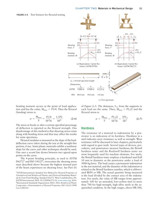 chapter TWO  Materials in Mechanical Design 31
of Figure 2–5. The distances, L1, from the supports to
each load are the same. Then, Mmax = PL1/2 and the
flexural stress is:
s =
Mmax
S
=
PL1/2
bh2
/6
=
3PL1
bh2
(2–7)
Hardness
The resistance of a material to indentation by a pen-
etrator is an indication of its hardness. Hardness in a
steel indicates wear resistance as well as strength. Wear
resistance will be discussed in later chapters, particularly
with regard to gear teeth. Several types of devices, pro-
cedures, and penetrators measure hardness; the Brinell
hardness tester and the Rockwell hardness tester are
most frequently used for machine elements. For steels,
the Brinell hardness tester employs a hardened steel ball
10 mm in diameter as the penetrator under a load of
3000-kg force. The load causes a permanent indentation
in the test material, and the diameter of the indentation is
related to the Brinell hardness number, which is abbrevi-
ated BHN or HB. The actual quantity being measured
is the load divided by the contact area of the indenta-
tion. For steels, the value of HB ranges from approxi-
mately 100 for an annealed, low-carbon steel to more
than 700 for high-strength, high-alloy steels in the as-
quenched condition. In the high ranges, above HB 500,
bending moment occurs at the point of load applica-
tion and has the value, Mmax = PL/4. Then the flexural
(bending) stress is:
s =
Mmax
S
=
PL/4
bh2
/6
=
1.5PL
bh2
(2–6)
The stress at break or after a certain specified percentage
of deflection is reported as the flexural strength. One
disadvantage of this method is that shearing stress exists
along with bending stress and that may affect the results
for some specimens.
Flexural modulus is measured as the slope of the load-
deflection curve taken during the test at the straight-line
portion, if any. Some plastic materials exhibit a nonlinear
slope for the curve and other techniques should be used.
One uses a secant line drawn between two agreed-upon
points on the curve.
The 4-point bending principle, as used in ASTM
D62723
and ISO 141254
, overcomes the shearing stress
issue described above because the highest stressed part
of the beam experiences no shearing force. See Part (b)
FIGURE 2–5 Test fixtures for flexural testing
5.000 in
Ao
0.500 in
b
0.125 in
h
(b) Rigid plastic 4-point flex
fixture (ASTM D6272)
P/2
P/2 P/2
Shearing
force, V
Bending
moment, M
P/2
–P/2
L
P/2
o
o
L1
L1
(a) Rigid plastic 3-point flex
fixture (ASTM D790)
P/2
Shearing
force, V
Bending
moment, M
Dimensions:
ASTM
P/2
–P/2
P
L
P/2
o
o
L/2 L/2
Ao
Ao
Ao = Overall specimen length h
b
h
b
ISO
(c) Test specimens
80.0 mm 10.0 mm 4.0 mm
Mmax = PL/4 Mmax = PL1
/2
3
ASTM International. Standard Test Method for Flexural Properties of
Unreinforced and Reinforced Plastics and Electrical Insulating Materi-
als by Four-Point Bending, Standard D6272. West Conshohocken, PA:
ASTM International, DOI: 10.1520/D6272-10, www.astm.org, 2010.
4
International Standards Organization (ISO). Fibre-Reinforced Plastic
Composites—Determination of Flexural Properties. ISO 14125:1998/
Cor.1:2001(E).
M02_MOTT1184_06_SE_C02.indd 31 3/13/17 4:06 PM
 