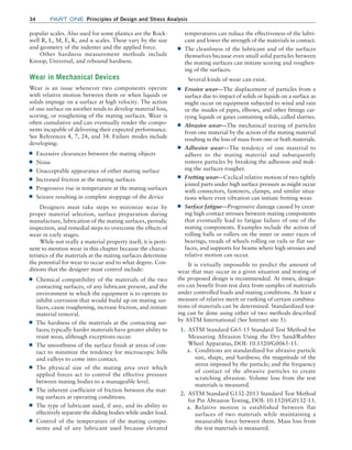 34 Part one Principles of Design and Stress Analysis
temperatures can reduce the effectiveness of the lubri-
cant and lower the strength of the materials in contact.
■
■ The cleanliness of the lubricant and of the surfaces
themselves because even small solid particles between
the mating surfaces can initiate scoring and roughen-
ing of the surfaces.
Several kinds of wear can exist.
■
■ Erosive wear—The displacement of particles from a
surface due to impact of solids or liquids on a surface as
might occur on equipment subjected to wind and rain
or the insides of pipes, elbows, and other ­
fittings car-
rying liquids or gases containing solids, called slurries.
■
■ Abrasive wear—The mechanical tearing of particles
from one material by the action of the mating material
resulting in the loss of mass from one or both materials.
■
■ Adhesive wear—The tendency of one material to
adhere to the mating material and subsequently
remove particles by breaking the adhesion and mak-
ing the surfaces rougher.
■
■ Fretting wear—Cyclical relative motion of two tightly
joined parts under high surface pressure as might occur
with connectors, fasteners, clamps, and similar situa-
tions where even vibration can initiate fretting wear.
■
■ Surface fatigue—Progressive damage caused by creat-
ing high contact stresses between mating components
that eventually lead to fatigue failure of one of the
mating components. Examples include the action of
rolling balls or rollers on the inner or outer races of
bearings, treads of wheels rolling on rails or flat sur-
faces, and supports for beams where high stresses and
relative motion can occur.
It is virtually impossible to predict the amount of
wear that may occur in a given situation and testing of
the proposed design is recommended. At times, design-
ers can benefit from test data from samples of materials
under controlled loads and mating conditions. At least a
measure of relative merit or ranking of certain combina-
tions of materials can be determined. Standardized test-
ing can be done using either of two methods described
by ASTM International (See Internet site 5):
1. ASTM Standard G65-15 Standard Test Method for
Measuring Abrasion Using the Dry Sand/Rubber
Wheel Apparatus, DOI: 10.1520/G0065-15.
a. Conditions are standardized for abrasive particle
size, shape, and hardness; the magnitude of the
stress imposed by the particle; and the frequency
of contact of the abrasive particles to create
scratching abrasion. Volume loss from the test
materials is measured.
2. ASTM Standard G132-2013 Standard Test Method
for Pin Abrasion Testing, DOI: 10.1520/G0132-13.
a. Relative motion is established between flat
­
surfaces of two materials while maintaining a
measurable force between them. Mass loss from
the test materials is measured.
popular scales. Also used for some plastics are the Rock-
well R, L, M, E, K, and α scales. These vary by the size
and geometry of the indenter and the applied force.
Other hardness measurement methods include
Knoop, Universal, and rebound hardness.
Wear in Mechanical Devices
Wear is an issue whenever two components operate
with relative motion between them or when liquids or
­
solids impinge on a surface at high velocity. The action
of one surface on another tends to develop material loss,
­
scoring, or roughening of the mating surfaces. Wear is
often cumulative and can eventually render the compo-
nents incapable of delivering their expected performance.
See References 4, 7, 24, and 34. Failure modes include
developing:
■
■ Excessive clearances between the mating objects
■
■ Noise
■
■ Unacceptable appearance of either mating surface
■
■ Increased friction at the mating surfaces
■
■ Progressive rise in temperature at the mating surfaces
■
■ Seizure resulting in complete stoppage of the device
Designers must take steps to minimize wear by
proper material selection, surface preparation during
manufacture, lubrication of the mating surfaces, periodic
inspection, and remedial steps to overcome the effects of
wear in early stages.
While not really a material property itself, it is perti-
nent to mention wear in this chapter because the charac-
teristics of the materials at the mating surfaces determine
the potential for wear to occur and to what degree. Con-
ditions that the designer must control include:
■
■ Chemical compatibility of the materials of the two
contacting surfaces, of any lubricant present, and the
environment in which the equipment is to operate to
inhibit corrosion that would build up on mating sur-
faces, cause roughening, increase friction, and initiate
material removal.
■
■ The hardness of the materials at the contacting sur-
faces; typically harder materials have greater ability to
resist wear, although exceptions occur.
■
■ The smoothness of the surface finish at areas of con-
tact to minimize the tendency for microscopic hills
and valleys to come into contact.
■
■ The physical size of the mating area over which
applied forces act to control the effective pressure
between mating bodies to a manageable level.
■
■ The inherent coefficient of friction between the mat-
ing surfaces at operating conditions.
■
■ The type of lubricant used, if any, and its ability to
effectively separate the sliding bodies while under load.
■
■ Control of the temperature of the mating compo-
nents and of any lubricant used because elevated
M02_MOTT1184_06_SE_C02.indd 34 3/13/17 4:06 PM
 