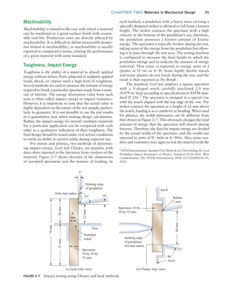 chapter TWO  Materials in Mechanical Design 35
each method, a pendulum with a heavy mass carrying a
specially designed striker is allowed to fall from a known
height. The striker contacts the specimen with a high
velocity at the bottom of the pendulum’s arc; therefore,
the pendulum possesses a known amount of kinetic
energy. The specimen is typically broken during the test,
taking some of the energy from the pendulum but allow-
ing it to pass through the test area. The ­
testing machine
is configured to measure the final height to which the
pendulum swings and to indicate the amount of energy
removed. That value is reported in energy units of J
(Joules or N # m) or ft # lb. Some highly ductile metals
and many plastics do not break during the test, and the
result is then reported as No Break.
The standard Izod test employs a square ­
specimen
with a V-shaped notch carefully machined 2.0 mm
(0.079 in) deep according to specifications in ASTM stan-
dard D 256.5
The specimen is clamped in a ­
special vise
with the notch aligned with the top edge of the vise. The
striker contacts the specimen at a height of 22 mm above
the notch, loading it as a cantilever in bending. When used
for plastics, the width dimension can be different from
that shown in Figure 2–7. This obviously changes the total
amount of energy that the specimen will absorb during
fracture. Therefore, the data for impact energy are divided
by the actual width of the specimen, and the results are
reported in units of N # m/m or ft # lb/in. Also, some ven-
dors and customers may agree to test the material with the
Machinability
Machinability is related to the ease with which a material
can be machined to a good surface finish with reason-
able tool life. Production rates are directly affected by
machinability. It is difficult to define measurable proper-
ties related to machinability, so machinability is usually
reported in comparative terms, relating the performance
of a given material with some standard.
Toughness, Impact Energy
Toughness is the ability of a material to absorb applied
energy without failure. Parts subjected to suddenly applied
loads, shock, or impact need a high level of toughness.
Several methods are used to measure the amount of energy
required to break a particular specimen made from a mate-
rial of interest. The energy absorption value from such
tests is often called impact energy or impact resistance.
However, it is important to note that the actual value is
highly dependent on the nature of the test sample, particu-
larly its geometry. It is not ­
possible to use the test results
in a quantitative way when making design calculations.
Rather, the impact energy for several candidate materials
for a particular application can be compared with each
other as a qualitative indication of their toughness. The
final design should be tested under real service conditions
to verify its ability to survive safely during expected use.
For metals and plastics, two methods of determin-
ing impact energy, Izod and Charpy, are popular, with
data often reported in the literature from vendors of the
material. Figure 2–7 shows sketches of the dimensions
of standard specimens and the manner of loading. In
FIGURE 2–7 Impact testing using Charpy and Izod methods
80°
Anvil
40
mm
Radius
1 mm
Anvil
Specimen 10 by
10 by 55 mm
Striking edge
of pendulum
0.8-mm radius
Striking edge
of pendulum
5°
0.66-mm radius
Standard
notch
Vise
Specimen
10 by 10 by
75 mm
75
mm
28
mm
22
mm
47
mm
8
mm
75° 10˚
(b) Charpy (top view)
(a) Izod (side view)
5
ASTM International. Standard Test Methods for Determining the Izod
Pendulum Impact Resistance of Plastics, Standard D256-10e1. West
Conshohocken, PA: ASTM International, DOI: 10.1520/D0256-10,
2010.
M02_MOTT1184_06_SE_C02.indd 35 3/13/17 4:06 PM
 