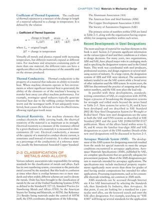 chapter TWO  Materials in Mechanical Design 39
The Aluminum Association (AA)
The American Iron and Steel Institute (AISI)
The Copper Development Association (CDA)
The Society of Automotive Engineers (SAE)
The primary series of numbers within UNS are listed
in Table 2–5, along with the organization having respon-
sibility for assigning numbers within each series.
Recent Developments in Steel Designations
The most-used type of material for machine elements in this
book is steel. Section 2–5 presents significant information
on the various types of steel and their conditions as it relates
to design decisions. For many years, two organizations,
AISI and SAE, have played major roles in cataloging steels
and in specifying the designation systems used in the United
States. This work was coordinated with steel producers,
professional societies, and design engineers in several steel-
using sectors of industry. To a large extent, the designation
systems of AISI and SAE were identical. The automotive
industry tended to use the SAE system while a broad array
of other industries used the AISI system. In recent years, the
AISI has discontinued the practice of assigning steel desig-
nation numbers, and the SAE now plays the lead role.
In parallel with these developments, standards-
writing committees of SAE, in cooperation with ASTM,
began a process of broadening the designation systems
for wrought and rolled steels beyond the series listed
in Table 2–5. New systems for series G, H, and K have
been developed and are described in SAE Standard
J402 (R) New Steel Designation System for Wrought or
Rolled Steel. These new steel designations are the same
in both the SAE and UNS systems as described in SAE
Standard J402 and the joint SAE J1086/ASTM E527
publication. Many of the alloys listed within series G,
H, and K retain the familiar four-digit AISI and SAE
designations as a part of the UNS number. Details of the
new steel designations will be discussed in Section 2–5.
Aerospace Materials System (AMS). The develop-
ment of the AMS system for designating materials resulted
from the needs for special materials to meet the unique
conditions encountered in aerospace applications. Aero-
space Materials Specifications (AMS), published by SAE,
are complete specifications that are generally adequate for
procurement purposes. Most of the AMS designations per-
tain to materials intended for aerospace applications. The
specifications may include mechanical property require-
ments significantly more severe than those for grades of
steel having similar compositions but intended for other
applications. Processing requirements, such as for consum-
able electrode remelting, are common in AMS steels.
AMS standards can be accessed through Internet
site 4 for SAE International by selecting the Standards
tab, then Standards by Industry, then Aerospace. At
that point, if you are looking for a standard for a par-
ticular steel alloy, use the keyword search and enter the
SAE alloy designation. For example, searching on “SAE
4340” will bring up several standards for the application
Coefficient of Thermal Expansion. The coefficient
of thermal expansion is a measure of the change in length
of a material subjected to a change in temperature. It is
defined by the relation
➭ Coefficient of Thermal Expansion
a =
change in length
Lo(∆T)
=
strain
(∆T)
=
P
(∆T)
(2–9)
where Lo = original length
∆T = change in temperature
Virtually all metals and plastics expand with increasing
temperature, but different materials expand at different
rates. For machines and structures containing parts of
more than one material, the different rates can have a
significant effect on the performance of the assembly and
on the stresses produced.
Thermal Conductivity. Thermal conductivity is the
property of a material that indicates its ability to transfer
heat. Where machine elements operate in hot environ-
ments or where significant internal heat is generated, the
ability of the elements or of the machine’s housing to
transfer heat away can affect machine performance. For
example, wormgear speed reducers typically generate
frictional heat due to the rubbing contact between the
worm and the wormgear teeth. If not adequately trans-
ferred, heat causes the lubricant to lose its effectiveness,
allowing rapid gear-tooth wear.
Electrical Resistivity. For machine elements that
conduct electricity while carrying loads, the electrical
resistivity of the material is as important as its strength.
Electrical resistivity is a measure of the resistance offered
by a given thickness of a material; it is measured in ohm-
centimeters (Ω # cm). Electrical conductivity, a measure
of the capacity of a material to conduct electric current, is
sometimes used instead of resistivity. It is often reported
as a percentage of the conductivity of a reference mate-
rial, usually the International Annealed Copper Standard.
2–3 CLASSIFICATION OF
METALS AND ALLOYS
Various industry associations take responsibility for setting
standards for the classification of metals and alloys. Each
has its own numbering system, convenient to the particular
metal covered by the standard. But this leads to confusion
at times when there is overlap between two or more stan-
dards and when widely different schemes are used to denote
the metals. Order has been brought to the classification of
metals by the use of the Unified Numbering Systems (UNS)
as defined in the Standard E 527-12, Standard Practice for
Numbering Metals and Alloys (UNS), by the American
Society for Testing and Materials, or ASTM. (See Reference
23.) Besides listing materials under the control of ASTM
itself, the UNS coordinates designations of the following:
M02_MOTT1184_06_SE_C02.indd 39 3/13/17 4:06 PM
 