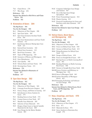 Contents v
9–11 Computer-Aided Spur Gear Design
and Analysis 407
9–12 Use of the Spur Gear Design
Spreadsheet 409
9–13 Power-Transmitting Capacity 412
9–14 Plastics Gearing 413
9–15 Practical Considerations for Gears and
Interfaces with other Elements 418
References 422
Internet Sites Related to Spur Gear Design 423
Problems 423
10 Helical Gears, Bevel Gears,
and Wormgearing 428
The Big Picture 428
You Are the Designer 430
10–1 Objectives of This Chapter 430
10–2 Forces on Helical Gear Teeth 430
10–3 Stresses in Helical Gear Teeth 433
10–4 Pitting Resistance for Helical Gear
Teeth 433
10–5 Design of Helical Gears 434
10–6 Forces on Straight Bevel Gears 439
10–7 Bearing Forces on Shafts Carrying Bevel
Gears 441
10–8 Bending Moments on Shafts Carrying
Bevel Gears 444
10–9 Stresses in Straight Bevel Gear Teeth 444
10–10 Forces, Friction, and Efficiency in
Wormgear Sets 456
10–11 Stress in Wormgear Teeth 461
10–12 Surface Durability of Wormgear
Drives 461
10–13 Emerging Technology and Software
for Gear Design 464
References 466
Internet Sites Related to Helical Gears, Bevel
Gears, and Wormgearing 467
Problems 467
11 Keys, Couplings, and Seals 470
The Big Picture 470
You Are the Designer 471
11–1 Objectives of This Chapter 471
11–2 Keys 471
11–3 Materials for Keys 476
11–4 Stress Analysis to Determine Key
Length 476
7–6 Chain Drives 278
7–7 Wire Rope 292
References 301
Internet Sites Related to Belt Drives and Chain
Drives 301
Problems 302
8 Kinematics of Gears 304
The Big Picture 304
You Are the Designer 308
8–1 Objectives of This Chapter 308
8–2 Spur Gear Styles 309
8–3 Spur Gear Geometry-Involute-Tooth
Form 309
8–4 Spur Gear Nomenclature and Gear-Tooth
Features 311
8–5 Interference Between Mating Spur Gear
Teeth 321
8–6 Internal Gear Geometry 322
8–7 Helical Gear Geometry 323
8–8 Bevel Gear Geometry 326
8–9 Types of Wormgearing 330
8–10 Geometry of Worms and Wormgears 332
8–11 Gear Manufacture 337
8–12 Gear Quality 340
8–13 Velocity Ratio and Gear Trains 343
8–14 Devising Gear Trains 351
References 356
Internet Sites Related to Kinematics of
Gears 357
Problems 357
9 Spur Gear Design 362
The Big Picture 362
You Are the Designer 363
9–1 Objectives of This Chapter 364
9–2 Concepts From Previous Chapters 364
9–3 Forces, Torque, and Power in Gearing 365
9–4 Introduction to Stress Analysis for
Gears 374
9–5 Bending Stress in Gear Teeth 374
9–6 Contact Stress in Gear Teeth 387
9–7 Metallic Gear Materials 389
9–8 Selection of Gear Materials 393
9–9 Design of Spur Gears to Specify Suitable
Materials for the Gears 400
9–10 Gear Design for the Metric Module
System 405
A01_MOTT1184_06_SE_FM.indd 5 3/15/17 7:03 PM
 