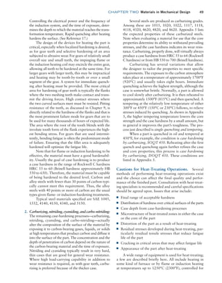 chapter TWO  Materials in Mechanical Design 49
Several steels are produced as carburizing grades.
Among these are 1015, 1020, 1022, 1117, 1118,
4118, 4320, 4620, 4820, and 8620. Appendix 5 lists
the expected properties of these carburized steels.
Note when evaluating a material for use that the core
properties determine its ability to withstand prevailing
stresses, and the case hardness indicates its wear resis-
tance. Carburizing, properly done, will virtually always
produce a case hardness from HRC 55 to 64 (Rockwell
C hardness) or from HB 550 to 700 (Brinell hardness).
Carburizing has several variations that allow
the designer to tailor the properties to meet specific
requirements. The exposure to the carbon atmosphere
takes place at a temperature of approximately 1700°F
(920°C) and usually takes eight hours. Immediate
quenching achieves the highest strength, although the
case is somewhat brittle. Normally, a part is allowed
to cool slowly after carburizing. It is then reheated to
approximately 1500°F (815°C) and then quenched. A
tempering at the relatively low temperature of either
300°F or 450°F (150°C or 230°C) follows, to relieve
stresses induced by quenching. As shown in Appendix
5, the higher tempering temperature lowers the core
strength and the case hardness by a small amount, but
in general it improves the part’s toughness. The pro-
cess just described is single quenching and tempering.
When a part is quenched in oil and tempered at
450°F, for example, the condition is case hardening
by carburizing, SOQT 450. Reheating after the first
quench and quenching again further refines the case
and core properties; this process is case hardening
by carburizing, DOQT 450. These conditions are
listed in Appendix 5.
Cautions for Heat-Treating Operations. Several
methods of performing heat-treating operations exist
and the choice can affect the final quality and perfor-
mance of the finished part. Consultation with heat-treat-
ing specialists is recommended and careful specifications
should be agreed upon. Issues that arise include:
■
■ Final range of acceptable hardness
■
■ Distribution of hardness over critical surfaces of the parts
■
■ Case depth from case-hardening processes
■
■ Microstructure of heat-treated zones in either the case
or the core of the part
■
■ Distortion of the part as a result of heat-treating
■
■ Residual stresses developed during heat-treating, par-
ticularly residual tensile stresses that reduce fatigue
life of the part
■
■ Cracking in critical areas that may affect fatigue life
■
■ Appearance of the part after heat-treating
A wide range of equipment is used for heat-treating;
a few are described briefly here. All include heating in
some kind of furnace or by flame or induction heating
at temperatures up to 1250°C (2300°F), controlled for
Controlling the electrical power and the frequency of
the induction system, and the time of exposure, deter-
mines the depth to which the material reaches the trans-
formation temperature. Rapid quenching after heating
hardens the surface. (See Reference 17.)
The design of the devices for heating the part is
critical, especially when localized hardening is desired,
as for gear teeth and selective hardening of an area
subjected to abrasive wear. For gears of relatively small
overall size and small teeth, the impinging flame or
the induction heating coil may encircle the entire gear,
allowing all teeth to be hardened at the same time. For
larger gears with larger teeth, this may be impractical
and heating may be tooth-by-tooth or over a small
segment of the gear. A system for immediate quench-
ing after heating must be provided. The most critical
area for hardening of gear teeth is typically the flanks
where the two meshing teeth make contact and trans-
mit the driving forces. High contact stresses where
the two curved surfaces meet must be resisted. Pitting
resistance of the teeth, as discussed in ­
Chapter 9, is
directly related to the hardness of the flanks and that is
the most prominent failure mode for gears that are to
be used for many thousands of hours of expected life.
The area where the root of the tooth blends with the
involute tooth form of the flank experiences the high-
est bending stress. For gears that are used intermit-
tently, bending fatigue is often the predominant mode
of failure. Ensuring that the fillet area is adequately
hardened will optimize the fatigue life.
Note that for flame or induction hardening to be
effective, the material must have a good hardenabil-
ity. Usually the goal of case hardening is to produce
a case hardness in the range of Rockwell C hardness
HRC 55 to 60 (Brinell hardness approximately HB
550 to 650). Therefore, the material must be capable
of being hardened to the desired level. Carbon and
alloy steels with fewer than 30 points of carbon typi-
cally cannot meet this requirement. Thus, the alloy
steels with 40 points or more of carbon are the usual
types given flame- or induction-hardening treatments.
Typical steel materials specified are SAE 1045,
1552, 4140, 4150, 4340, and 5150.
2. Carburizing,nitriding,cyaniding,andcarbo-nitriding:
The remaining case-hardening processes—carburizing,
nitriding, cyaniding, and carbo-nitriding—actually
alter the composition of the surface of the material by
exposing it to carbon-bearing gases, liquids, or solids
at high temperatures that produce carbon and diffuse it
into the surface of the part. The concentration and the
depth of penetration of carbon depend on the nature of
the carbon-bearing material and the time of exposure.
Nitriding and cyaniding typically result in very hard,
thin cases that are good for general wear resistance.
Where high load-carrying capability in addition to
wear resistance is required, as with gear teeth, carbu-
rizing is preferred because of the thicker case.
M02_MOTT1184_06_SE_C02.indd 49 3/13/17 4:06 PM
 