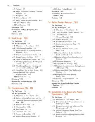 vi Contents
13–10 Robust Product Design 560
References 560
Internet Sites Related to Tolerances
and Fits 561
Problems 561
14 Rolling Contact Bearings 563
The Big Picture 563
You Are the Designer 564
14–1 Objectives of This Chapter 565
14–2 Types of Rolling Contact Bearings 565
14–3 Thrust Bearings 567
14–4 Mounted Bearings 568
14–5 Bearing Materials 569
14–6 Load/Life Relationship 570
14–7 Bearing Manufacturers’ Data 571
14–8 Design Life 575
14–9 Bearing Selection: Radial Loads
Only 576
14–10 Bearing Selection: Radial and Thrust
Loads Combined 576
14–11 Bearing Selection from Manufacturers’
Catalogs 578
14–12 Mounting of Bearings 578
14–13 Tapered Roller Bearings 580
14–14 Practical Considerations in the Application
of Bearings 582
14–15 Importance of Oil Film Thickness in
Bearings 584
14–16 Life Prediction under Varying
Loads 585
14–17 Bearing Designation Series 586
References 586
Internet Sites Related to Rolling Contact
Bearings 587
Problems 587
15 Completion of the Design of a Power
Transmission 589
The Big Picture 589
15–1 Objectives of This Chapter 590
15–2 Description of the Power Transmission to
be Designed 590
15–3 Design Alternatives and Selection of the
Design Approach 591
15–4 Design Alternatives for the Gear-Type
Reducer 592
15–5 General Layout and Design Details of the
Reducer 593
11–5 Splines 479
11–6 Other Methods of Fastening Elements
to Shafts 482
11–7 Couplings 486
11–8 Universal Joints 494
11–9 Other Means of Axial Location 499
11–10 Types of Seals 502
11–11 Seal Materials 503
References 505
Internet Sites for Keys, Couplings, and
Seals 505
Problems 506
12 Shaft Design 509
The Big Picture 509
You Are the Designer 510
12–1 Objectives of This Chapter 510
12–2 Shaft Design Procedure 510
12–3 Forces Exerted on Shafts by Machine
Elements 513
12–4 Stress Concentrations in Shafts 516
12–5 Design Stresses for Shafts 517
12–6 Shafts in Bending and Torsion Only 520
12–7 Shaft Design Examples—Bending and
Torsion Only 521
12–8 Shaft Design Example—Bending and
Torsion with Axial Forces 529
12–9 Spreadsheet Aid for Shaft Design 533
12–10 Shaft Rigidity and Dynamic
Considerations 534
12–11 Flexible Shafts 535
References 535
Internet Sites for Shaft Design 535
Problems 536
13 Tolerances and Fits 546
The Big Picture 546
You Are the Designer 547
13–1 Objectives of This Chapter 547
13–2 Factors Affecting Tolerances and Fits 547
13–3 Tolerances, Production Processes, and
Cost 548
13–4 Preferred Basic Sizes 550
13–5 Clearance Fits 551
13–6 Interference Fits 554
13–7 Transition Fits 555
13–8 Stresses for Force Fits 555
13–9 General Tolerancing Methods 557
A01_MOTT1184_06_SE_FM.indd 6 3/15/17 7:03 PM
 