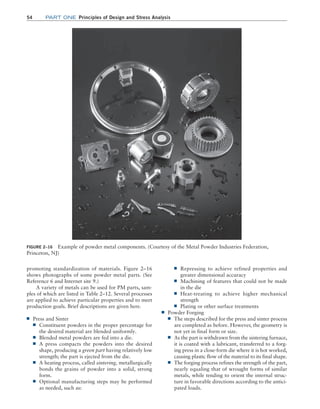 54 Part one Principles of Design and Stress Analysis
■
■ Repressing to achieve refined properties and
greater dimensional accuracy
■
■ Machining of features that could not be made
in the die
■
■ Heat-treating to achieve higher mechanical
strength
■
■ Plating or other surface treatments
■
■ Powder Forging
■
■ The steps described for the press and sinter process
are completed as before. However, the geometry is
not yet in final form or size.
■
■ As the part is withdrawn from the sintering furnace,
it is coated with a lubricant, transferred to a forg-
ing press in a close-form die where it is hot worked,
causing plastic flow of the material to its final shape.
■
■ The forging process refines the strength of the part,
nearly equaling that of wrought forms of similar
metals, while tending to orient the internal struc-
ture in favorable directions according to the antici-
pated loads.
promoting standardization of materials. Figure 2–16
shows photographs of some powder metal parts. (See
Reference 6 and Internet site 9.)
A variety of metals can be used for PM parts, sam-
ples of which are listed in Table 2–12. Several processes
are applied to achieve particular properties and to meet
production goals. Brief descriptions are given here.
■
■ Press and Sinter
■
■ Constituent powders in the proper percentage for
the desired material are blended uniformly.
■
■ Blended metal powders are fed into a die.
■
■ A press compacts the powders into the desired
shape, producing a green part having relatively low
strength; the part is ejected from the die.
■
■ A heating process, called sintering, metallurgically
bonds the grains of powder into a solid, strong
form.
■
■ Optional manufacturing steps may be performed
as needed, such as:
FIGURE 2–16 Example of powder metal components. (Courtesy of the Metal Powder Industries Federation,
Princeton, NJ)
M02_MOTT1184_06_SE_C02.indd 54 3/13/17 4:06 PM
 