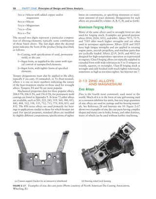 58 Part one Principles of Design and Stress Analysis
limits on constituents, or specifying minimum or maxi-
mum amounts of trace elements. Designations for such
alloys are preceded by a letter (A, B, C, D, and so forth).
Aluminum Forging Alloys
Many of the same alloys used in wrought form are also
used for forging stock. Examples are general-purpose
alloys 2014, 2024, 5052, and 6061. Alloys 7075, 7175,
and 7145 offer much higher strengths and are often
used in aerospace applications. Alloys 2218 and 2025
have high fatigue strengths and are applied in rotating
engine parts, aircraft propellers, and machine parts that
are cyclically loaded. Alloys 2219, 2618, and 4032 are
designed for high-temperature operation as experienced
in engines. Class I forging alloys are typically supplied in
extruded form with wide tolerances in F or O tempers as
rounds, squares, or rectangles. Class II forging stock is
wrought and cold finished with much tighter tolerances,
sometimes as high as ten times tighter. See Internet site 7.
2–13 ZINC ALLOYS
AND MAGNESIUM
Zinc Alloys
Zinc is the fourth most commonly used metal in the
world. Much of it is in the form of zinc galvanizing used
as a corrosion inhibitor for steels, but very large quantities
of zinc alloys are used in castings and for bearing materi-
als. See Reference 28 and Internet site 10. Figure 2–17
shows two examples of zinc die-cast parts having complex
shapes and many cast-in holes, bosses, and other features,
many of which can be used without further machining.
3xx.x—
Silicon with added copper and/or
magnesium
4xx.x—Silicon
5xx.x—Magnesium
7xx.x—Zinc
8xx.x—Tin
The second two digits represent a particular composi-
tion of alloying elements, typically some combination
of those listed above. The last digit after the decimal
point indicates the form of the product being described,
as follows:
0—
Casting, with specification of sand, permanent
mold, or die cast.
1—
Ingot form, as supplied to the caster with typi-
cal control of nonspecified elements.
2—
Ingot form, with tighter limits of specified
elements.
Temper designations must also be applied to the alloy,
typically F (as-cast), O (annealed), or Tx (heat-treated),
where x is one or more numbers indicating the nature
of the heat-treatment similar to those used for wrought
alloys. Tempers T4 and T6 are most popular.
Mechanical properties data for three popular alloys,
204.0-T4, 206.0-T6, and 356.0-T6, for permanent mold
castings are listed in Appendix 9. At least 75 other alloys
are available, such as 201, 222, 242, 319, 360, 380, 413,
443, 444, 512, 518, 535, 712, 713, 771, 850, 851, and
852. The 850 series alloys are used primarily for bear-
ings in applications similar to those for which bronzes are
used. For special purposes, standard alloys are modified
by slightly different compositions, specifications of tighter
FIGURE 2–17 Examples of zinc die-cast parts (Photo courtesy of North American Die Casting Association,
Wheeling, IL)
(a) Camera support bracket for an interactive whiteboard (b) Steering wheel lock housing
M02_MOTT1184_06_SE_C02.indd 58 3/13/17 4:06 PM
 