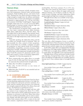 60 Part one Principles of Design and Stress Analysis
machinability. Red brass contains 5% to 15% zinc.
Some alloys also contain tin, lead, nickel, or aluminum.
Bronze is a class of alloys of copper with several
different elements, one of which is usually tin. They are
useful in gears, bearings, and other applications where
good strength and high wear resistance are desirable.
Wrought bronze alloys are available in four types:
Phosphor bronze: Copper-tin-phosphorus alloy
Leaded phosphor bronze: Copper-tin-lead-
phosphorus alloy
Aluminum bronze: Copper-aluminum alloy
Silicon bronze: Copper-silicon alloy
Cast bronze alloys have four main types:
Tin bronze: Copper-tin alloy
Leaded tin bronze: Copper-tin-lead alloy
Nickel tin bronze: Copper-tin-nickel alloy
Aluminum bronze: Copper-aluminum alloy
The cast alloy called manganese bronze is actually a
high-strength form of brass because it contains zinc, the
characteristic alloying element of the brass family. Man-
ganese bronze contains copper, zinc, tin, and manganese.
In the UNS, copper alloys are designated by the letter
C, followed by a five-digit number. Numbers from 10000
to 79900 refer to wrought alloys; 80000 to 99900 refer
to casting alloys. See Appendix 12 for typical properties.
Wrought forms of brass and bronze include circular
rods, flat bars, hexagonal bars, sheet, strip, and wire.
Over 120 different wrought alloys are available, listed on
Internet site 8. Four common types of wrought brasses
are:
Extra high-leaded brass—C35600 Copper-lead-tin
alloy
Uses include: Gears, gear wheels, and general
­machined parts
Free-cutting brass—C36000 Copper-lead-tin
alloy
Uses include: Screw machine parts, gears, and roll-
threaded parts
Free-cutting Muntz metal—
C37000
Copper-tin alloy
with a small amount
of lead
Uses include: Screw machine parts in high-produc-
tion operations
Naval brass—C46400 Copper-tin-lead-zinc
alloy
Uses include: Marine hardware, propeller shafts,
valve stems, nuts, bolts, and rivets
Phosphor bronze—C54400 Copper-lead-tin-
zinc-phosphorous
alloy
Uses include: Gears, bushings, stamped parts,
drawn parts, machine components
Titanium Alloys
The applications of titanium include aerospace struc-
tures and components, chemical tanks and processing
equipment, fluids-handling devices, and marine hard-
ware. Titanium has very good corrosion resistance and
a high strength-to-weight ratio. Its stiffness and density
are between those of steel and aluminum; its modulus
of elasticity is approximately 16 * 106
psi (110 GPa),
and its density 0.160 lb/in3
(4.429 kg/m3
). Typical yield
strengths range from 25 to 175 ksi (172–1210 MPa).
Disadvantages of titanium include relatively high cost
and difficult machining. See Reference 29.
The classification of titanium alloys usually falls
into four types: commercially pure alpha titanium,
alpha alloys, alpha–beta alloys, and beta alloys. The
term alpha refers to the hexagonal, close-packed, metal-
lurgical structure that forms at low temperatures, and
beta refers to the high-temperature, body-centered, cubic
structure.
Generally speaking, the alpha–beta alloys and the
beta alloys are stronger forms of titanium. They are
heat-treatable for close control of their properties.
Since several alloys are available, a designer can tailor
the properties to meet special needs for formability,
machinability, forgeability, corrosion resistance, high-­
temperature strength, weldability, and creep resistance,
as well as basic room-temperature strength and ductility.
Alloy Ti-6Al-4V contains 6% aluminum and 4% vana-
dium and is used in a variety of aerospace applications.
Appendix 11–2 lists the properties of:
■
■ Three commercially pure alpha alloys in wrought
form: Ti-35A, Ti-50A, and Ti-65. For each, the num-
ber represents the nominal tensile strength in ksi.
■
■ Alpha alloy Ti-0.2Pd in wrought form
■
■ Beta alloy Ti-3A1-13V-11Cr in two forms of
heat-treatment
■
■ Alpha-beta alloy Ti-6Al-4V in one annealed and one
heat-treated form.
2–15 COPPER, BRASS,
AND BRONZE
Copper is widely used in its nearly pure form for electri-
cal and plumbing applications because of its high elec-
trical conductivity and good corrosion resistance. It is
rarely used for machine parts because of its relatively
low strength compared with that of its alloys, brass and
bronze. (See Reference 6 and Internet site 8.)
Brass is a family of alloys of copper and zinc, with
the content of zinc ranging from about 5% to 40%.
Brass is often used in marine applications because of its
resistance to corrosion in salt water. Many brass alloys
also have excellent machinability and are used as connec-
tors, fittings, and other parts made on screw machines.
Yellow brass contains about 30% or more of zinc and
often contains a significant amount of lead to improve
M02_MOTT1184_06_SE_C02.indd 60 3/13/17 4:06 PM
 
