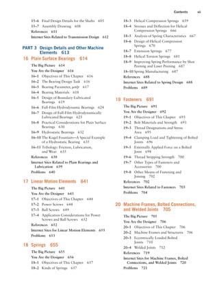 Contents vii
18–3 Helical Compression Springs 659
18–4 Stresses and Deflection for Helical
Compression Springs 666
18–5 Analysis of Spring Characteristics 667
18–6 Design of Helical Compression
Springs 670
18–7 Extension Springs 677
18–8 Helical Torsion Springs 681
18–9 Improving Spring Performance by Shot
Peening and Laser Peening 687
18–10 Spring Manufacturing 687
References 688
Internet Sites Related to Spring Design 688
Problems 689
19 Fasteners 691
The Big Picture 691
You Are the Designer 692
19–1 Objectives of This Chapter 693
19–2 Bolt Materials and Strength 693
19–3 Thread Designations and Stress
Area 695
19–4 Clamping Load and Tightening of Bolted
Joints 696
19–5 Externally Applied Force on a Bolted
Joint 698
19–6 Thread Stripping Strength 700
19–7 Other Types of Fasteners and
Accessories 700
19–8 Other Means of Fastening and
Joining 702
References 702
Internet Sites Related to Fasteners 703
Problems 704
20 Machine Frames, Bolted Connections,
and Welded Joints 705
The Big Picture 705
You Are the Designer 706
20–1 Objectives of This Chapter 706
20–2 Machine Frames and Structures 706
20–3 Eccentrically Loaded Bolted
Joints 710
20–4 Welded Joints 712
References 719
Internet Sites for Machine Frames, Bolted
Connections, and Welded Joints 720
Problems 721
15–6 Final Design Details for the Shafts 605
15–7 Assembly Drawing 608
References 611
Internet Sites Related to Transmission Design 612
PART 3 Design Details and Other Machine
Elements 613
16 Plain Surface Bearings 614
The Big Picture 614
You Are the Designer 616
16–1 Objectives of This Chapter 616
16–2 The Bearing Design Task 616
16–3 Bearing Parameter, mn/p 617
16–4 Bearing Materials 618
16–5 Design of Boundary-Lubricated
Bearings 619
16–6 Full-Film Hydrodynamic Bearings 624
16–7 Design of Full-Film Hydrodynamically
Lubricated Bearings 625
16–8 Practical Considerations for Plain Surface
Bearings 630
16–9 Hydrostatic Bearings 632
16–10 The Kugel Fountain—A Special Example
of a Hydrostatic Bearing 635
16–11 Tribology: Friction, Lubrication,
and Wear 635
References 638
Internet Sites Related to Plain Bearings and
Lubrication 639
Problems 640
17 Linear Motion Elements 641
The Big Picture 641
You Are the Designer 643
17–1 Objectives of This Chapter 644
17–2 Power Screws 644
17–3 Ball Screws 649
17–4 Application Considerations for Power
Screws and Ball Screws 652
References 652
Internet Sites for Linear Motion Elements 653
Problems 653
18 Springs 655
The Big Picture 655
You Are the Designer 656
18–1 Objectives of This Chapter 657
18–2 Kinds of Springs 657
A01_MOTT1184_06_SE_FM.indd 7 3/15/17 7:03 PM
 
