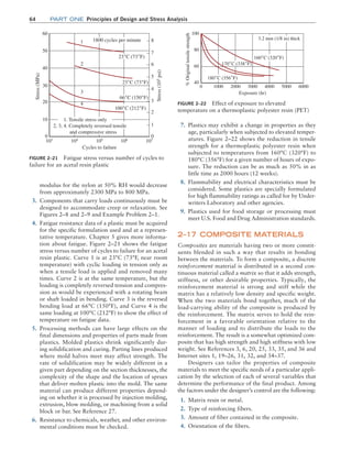 64 Part one Principles of Design and Stress Analysis
7. Plastics may exhibit a change in properties as they
age, particularly when subjected to elevated temper-
atures. Figure 2–22 shows the reduction in tensile
strength for a thermoplastic polyester resin when
subjected to temperatures from 160°C (320°F) to
180°C (356°F) for a given number of hours of expo-
sure. The reduction can be as much as 50% in as
little time as 2000 hours (12 weeks).
8. Flammability and electrical characteristics must be
considered. Some plastics are specially formulated
for high flammability ratings as called for by Under-
writers Laboratory and other agencies.
9. Plastics used for food storage or processing must
meet U.S. Food and Drug Administration standards.
2–17 COMPOSITE MATERIALS
Composites are materials having two or more constit-
uents blended in such a way that results in bonding
between the materials. To form a composite, a discrete
reinforcement material is distributed in a second con-
tinuous material called a matrix so that it adds strength,
stiffness, or other desirable properties. Typically, the
reinforcement material is strong and stiff while the
matrix has a relatively low density and specific weight.
When the two materials bond together, much of the
load-carrying ability of the composite is produced by
the reinforcement. The matrix serves to hold the rein-
forcement in a favorable orientation relative to the
manner of loading and to distribute the loads to the
reinforcement. The result is a somewhat optimized com-
posite that has high strength and high stiffness with low
weight. See References 3, 6, 20, 25, 33, 35, and 36 and
Internet sites 1, 19–26, 31, 32, and 34–37.
Designers can tailor the properties of composite
materials to meet the specific needs of a particular appli-
cation by the selection of each of several variables that
determine the performance of the final product. Among
the factors under the designer’s control are the following:
1. Matrix resin or metal.
2. Type of reinforcing fibers.
3. Amount of fiber contained in the composite.
4. Orientation of the fibers.
modulus for the nylon at 50% RH would decrease
from approximately 2300 MPa to 800 MPa.
3. Components that carry loads continuously must be
designed to accommodate creep or relaxation. See
Figures 2–8 and 2–9 and Example Problem 2–1.
4. Fatigue resistance data of a plastic must be acquired
for the specific formulation used and at a represen-
tative temperature. Chapter 5 gives more informa-
tion about fatigue. Figure 2–21 shows the fatigue
stress versus number of cycles to failure for an acetal
resin plastic. Curve 1 is at 23°C (73°F, near room
temperature) with cyclic loading in tension only as
when a tensile load is applied and removed many
times. Curve 2 is at the same temperature, but the
loading is completely reversed tension and compres-
sion as would be experienced with a rotating beam
or shaft loaded in bending. Curve 3 is the reversed
bending load at 66°C (150°F), and Curve 4 is the
same loading at 100°C (212°F) to show the effect of
temperature on fatigue data.
5. Processing methods can have large effects on the
final dimensions and properties of parts made from
plastics. Molded plastics shrink significantly dur-
ing solidification and curing. Parting lines produced
where mold halves meet may affect strength. The
rate of solidification may be widely different in a
given part depending on the section thicknesses, the
complexity of the shape and the location of sprues
that deliver molten plastic into the mold. The same
material can produce different properties depend-
ing on whether it is processed by injection molding,
extrusion, blow molding, or machining from a solid
block or bar. See Reference 27.
6. Resistance to chemicals, weather, and other environ-
mental conditions must be checked.
FIGURE 2–21 Fatigue stress versus number of cycles to
failure for an acetal resin plastic
1800 cycles per minute
23˚C (73˚F)
23˚C (73˚F)
66˚C (150˚F)
100˚C (212˚F)
1
2
3
4
1. Tensile stress only
2, 3, 4. Completely reversed tensile
and compressive stress
Stress
(MPa)
Stress
(10
3
psi)
8
7
6
5
4
3
2
1
0
0
10
20
30
40
50
60
103
104
105
Cycles to failure
106
107
FIGURE 2–22 Effect of exposure to elevated
temperature on a thermoplastic polyester resin (PET)
3.2 mm (1/8 in) thick
160˚C (320˚F)
170˚C (338˚F)
180˚C (356˚F)
0 1000 2000 3000
Exposure (hr)
4000 5000 6000
%
Original
tensile
strength
40
60
80
100
M02_MOTT1184_06_SE_C02.indd 64 3/13/17 4:06 PM
 