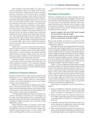 chapter TWO  Materials in Mechanical Design 67
See also the discussion of Materials Selection in this
chapter.
Advantages of Composites
Designers typically seek to produce products that are
safe, strong, stiff, lightweight, and highly tolerant of the
environment in which the product will operate. Compos-
ites often excel in meeting these objectives when com-
pared with alternative materials such as metals, wood,
and unreinforced plastics. Two parameters that are used
to compare materials are specific strength and specific
modulus, defined as follows:
Specific strength is the ratio of the tensile strength
of a material to its specific weight.
Specific modulus is the ratio of the modulus of elas-
ticity of a material to its specific weight.
Because the modulus of elasticity is a measure of the
stiffness of a material, the specific modulus is sometimes
called specific stiffness.
Although obviously not a length, both of these quanti-
ties have the unit of length, derived from the ratio of the
units for strength or modulus of elasticity and the units for
specific weight. In the U.S. Customary System, the units for
tensile strength and modulus of elasticity are lb/in2
, whereas
specific weight (weight per unit volume) is in lb/in3
. Thus,
the unit for specific strength or specific modulus is inches.
In SI units, strength and modulus are expressed in N/m2
(pascals), whereas specific weight is in N/m3
. Then the unit
for specific strength or specific modulus is meters.
Table 2–17 gives comparisons of the specific strength
and specific stiffness of selected composite materials with
certain steel, aluminum, and titanium alloys. Figure 2–23
shows a comparison of these materials using bar charts.
Figure 2–24 is a plot of these data with specific strength
on the vertical axis and specific modulus on the horizon-
tal axis. When weight is critical, the ideal material will
lie in the upper-right part of this chart. Note that data
in these charts and figures are for composites having the
reinforcement materials aligned in the most favorable
direction to withstand the applied loads.
Advantages of composites can be summarized as
follows:
1. Specific strengths for composite materials can range
as high as five times those of high-strength steel
alloys. See Table 2–17 and Figures 2–23 and 2–24.
2. Specific modulus values for composite materials can
be as high as eight times those for steel, aluminum,
or titanium alloys. See Table 2–17 and Figures 2–23
and 2–24.
3. Composite materials typically perform better than
steel or aluminum in applications where cyclic loads
can lead to the potential for fatigue failure.
4. Where impact loads and vibrations are expected, com-
posites can be specially formulated with materials that
provide high toughness and a high level of damping.
Sheet molding compounds (SMC) are used in com-
pression molding of panels and shells used for auto-
motive body panels, industrial and business machine
cabinets, watercraft, and electrical parts. Complex
three-dimensional products can be made in final form
or near-net-shape using SMC materials. Glass reinforce-
ment fibers [typically in lengths from 1/2 in to 1.0 in (12
mm to 25 mm) and from 10% to 60% volume fraction]
are randomly mixed with a polymer resin (often poly-
ester), catalysts, colorants, thickeners, release agents,
and inert fillers. Plastic films of nylon or polyethylene
cover the mixture top and bottom as a sandwich and
the combination is rolled to the desired thickness. At
the time of use, the sheets are placed into a mold and
shaped and cured simultaneously under heat and pres-
sure. The resulting product has good strength and stiff-
ness properties and excellent surface appearance. See
Internet site 32. Where higher mechanical properties
are required, SMC sheets can be made from an epoxy
matrix and carbon fiber reinforcements. (See Internet
sites 31 and 32.)
Pultrusion is a process in which the fiber reinforce-
ment is coated with resin as it is pulled through a heated
die to produce a continuous form in the desired shape.
This process is used to produce rod, tubing, structural
shapes (I-beams, channels, angles, and so on), tees, and
hat sections used as stiffeners in aircraft structures, truck
and trailer bodies, and similar large structures.
Filament winding is used to make pipe, pressure
vessels, rocket motor cases, instrument enclosures, and
other cylindrical containers. The continuous filament
can be placed in a variety of patterns, including helical,
axial, and circumferential, to produce desired strength
and stiffness characteristics.
Selection of Composite Materials
Selection of which matrix, reinforcement, and processing
method to use for a component made from composites
is indeed a complex process. However, some general-
izations can be made depending on two major design
criteria, cost and performance.
When low cost dominates the design criteria, fiber-
glass is the predominant choice. Common fiberglass
made from thermosetting polyester resin and glass fiber
reinforcement is most often used in boats, piping, hous-
ings, canisters, and structural components.
For high-volume applications that can be made from
injection molding or extrusion, low-cost designs can
be made using thermoplastics such as polyamides and
polycarbonates with short glass reinforcements. Higher
strength or stiffness properties may result when using
PEEK, PPS, or PVC.
When high performance is required, carbon fiber
in an epoxy matrix is the predominant choice. Typi-
cal applications include aircraft structural components;
high-end sporting goods such as tennis rackets, golf
clubs, and fishing poles; and race car components.
M02_MOTT1184_06_SE_C02.indd 67 3/13/17 4:06 PM
 