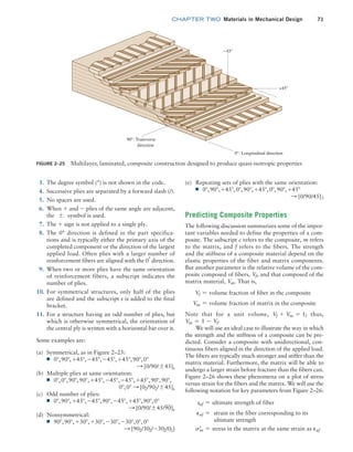 chapter TWO  Materials in Mechanical Design 71
(e) Repeating sets of plies with the same orientation:
■
■ 0°,90°, +45°,0°,90°, +45°,0°,90°, +45°
S [0/90/45]3
Predicting Composite Properties
The following discussion summarizes some of the impor-
tant variables needed to define the properties of a com-
posite. The subscript c refers to the composite, m refers
to the matrix, and f refers to the fibers. The strength
and the stiffness of a composite material depend on the
elastic properties of the fiber and matrix components.
But another parameter is the relative volume of the com-
posite composed of fibers, Vf, and that composed of the
matrix material, Vm. That is,
Vf = volume fraction of fiber in the composite
Vm = volume fraction of matrix in the composite
Note that for a unit volume, Vf + Vm = 1; thus,
Vm = 1 - Vf.
We will use an ideal case to illustrate the way in which
the strength and the stiffness of a composite can be pre-
dicted. Consider a composite with unidirectional, con-
tinuous fibers aligned in the direction of the applied load.
The fibers are typically much stronger and stiffer than the
matrix material. Furthermore, the matrix will be able to
undergo a larger strain before fracture than the fibers can.
Figure 2–26 shows these phenomena on a plot of stress
versus strain for the fibers and the matrix. We will use the
following notation for key parameters from Figure 2–26:
suf = ultimate strength of fiber
Puf = 
strain in the fiber corresponding to its
ultimate strength
sm
=
= stress in the matrix at the same strain as Puf
3. The degree symbol (°) is not shown in the code.
4. Successive plies are separated by a forward slash (/).
5. No spaces are used.
6. When + and - plies of the same angle are adjacent,
the { symbol is used.
7. The + sign is not applied to a single ply.
8. The 0° direction is defined in the part specifica-
tions and is typically either the primary axis of the
completed component or the direction of the largest
applied load. Often plies with a larger number of
reinforcement fibers are aligned with the 0°
direction.
9. When two or more plies have the same orientation
of reinforcement fibers, a subscript indicates the
number of plies.
10. For symmetrical structures, only half of the plies
are defined and the subscript s is added to the final
bracket.
11. For a structure having an odd number of plies, but
which is otherwise symmetrical, the orientation of
the central ply is written with a horizontal bar over it.
Some examples are:
(a) Symmetrical, as in Figure 2–25:
■
■ 0°,90°, +45°, -45°, -45°, +45°,90°,0°
S [0/90/{45]s
(b) Multiple plies at same orientation:
■
■ 0°,0°,90°,90°, +45°, -45°, -45°, +45°,90°,90°,
0°,0° S [02/902/{45]s
(c) Odd number of plies:
■
■ 0°,90°, +45°, -45°,90°, -45°, +45°,90°,0°
S [0/90/{45/90]s
(d) Nonsymmetrical:
■
■ 90°,90°, +30°, +30°, -30°, -30°,0°,0°
S [902/302/-302/02]
FIGURE 2–25 Multilayer, laminated, composite construction designed to produce quasi-isotropic properties
–45°
+45°
0°: Longitudinal direction
90°: Transverse
direction
M02_MOTT1184_06_SE_C02.indd 71 3/13/17 4:06 PM
 