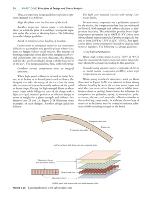 74 Part one Principles of Design and Stress Analysis
Use light core material covered with strong com-
posite layers.
Because most composites use a polymeric material
for the matrix, the temperatures that they can withstand
are limited. Both strength and stiffness decrease as tem-
perature increases. The polyimides provide better high-
temperature properties [up to 600°F (318°C)] than most
other polymer matrix materials. Epoxies are typically lim-
ited to from 250°F to 350°F (122°C–178°C). Any appli-
cation above room temperature should be checked with
material suppliers. The following is a design guideline:
Avoid high temperatures.
When high temperatures [above 350°F (178°C)]
must be encountered, matrix materials other than poly-
mers should be considered, leading to this guideline:
Consider using ceramic matrix composites (CMCs)
or metal matrix composites (MMCs) when high
temperatures are encountered.
When using sandwich structures such as those
illustrated in Figure 2–28, it is essential to have strong
adhesive bonding between the various cover layers and
with the core material or honeycomb to inhibit inter-
laminar shear or pealing. Some choices for adhesives for
composites are polyester, epoxy, cyanoacrylate, poly-
urethane, silicone, and anaerobic adhesives (similar to
thread-locking compounds). In addition, the surfaces of
materials to be joined may be treated to enhance adhe-
sion and the resulting strength of the bond.
Thus, an important design guideline to produce opti-
mum strength is as follows:
Align the fibers with the direction of the load.
Another important failure mode is interlaminar
shear, in which the plies of a multilayer composite sepa-
rate under the action of shearing forces. The following
is another design guideline:
Avoid or minimize shear loading, if possible.
Connections to composite materials are sometimes
difficult to accomplish and provide places where frac-
tures or fatigue failure could initiate. The manner of
forming composites often allows the integration of sev-
eral components into one part. Brackets, ribs, flanges,
and the like, can be molded in along with the basic form
of the part. The design guideline, then, is the following:
Combine several components into an integral
structure.
When high panel stiffness is desired to resist flex-
ure, as in beams or in broad panels such as floors, the
designer can take advantage of the fact that the most
effective material is near the outside surfaces of the panel
or beam shape. Placing the high-strength fibers on these
outer layers while filling the core of the shape with a
light, yet rigid, material produces an efficient design in
terms of weight for a given strength and stiffness. See
Internet sites 25 and 26. Figure 2–28 illustrates some
examples of such designs. Another design guideline
follows:
FIGURE 2–28 Laminated panels with lightweight cores
Composite outer skin
Composite inner skin
Glass/epoxy layers
with decorative surface
Honeycomb core
(a) Curved panel with foam core and composite skins
(b) Flat panel with honeycomb core and composite skins
Foam core
Glass/epoxy layer
M02_MOTT1184_06_SE_C02.indd 74 3/13/17 4:07 PM
 
