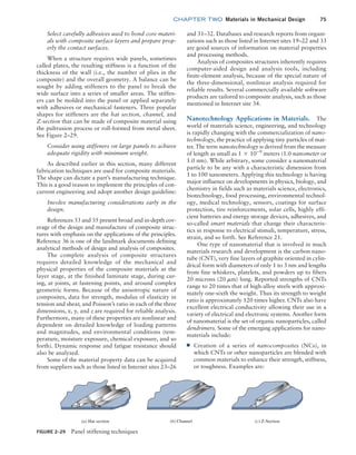 chapter TWO  Materials in Mechanical Design 75
and 31–32. Databases and research reports from organi-
zations such as those listed in Internet sites 19–22 and 33
are good sources of information on material properties
and processing methods.
Analysis of composites structures inherently requires
computer-aided design and analysis tools, including
finite-element analysis, because of the special nature of
the three-dimensional, nonlinear analysis required for
reliable results. Several commercially available software
products are tailored to composite analysis, such as those
mentioned in Internet site 34.
Nanotechnology Applications in Materials. The
world of materials science, engineering, and technology
is rapidly changing with the commercialization of nano-
technology, the practice of applying tiny particles of mat-
ter. The term nanotechnology is derived from the measure
of length as small as 1 * 10-9
meters (1.0 nanometer or
1.0 nm). While arbitrary, some consider a nanomaterial
particle to be any with a characteristic dimension from
1 to 100 nanometers. Applying this technology is having
major influence on developments in physics, biology, and
chemistry in fields such as materials science, electronics,
biotechnology, food processing, environmental technol-
ogy, medical technology, sensors, coatings for surface
protection, tire reinforcements, solar cells, highly effi-
cient batteries and energy storage devices, adhesives, and
so-called smart materials that change their characteris-
tics in response to electrical stimuli, temperature, stress,
strain, and so forth. See Reference 21.
One type of nanomaterial that is involved in much
materials research and development is the carbon nano-
tube (CNT), very fine layers of graphite oriented in cylin-
drical form with diameters of only 1 to 3 nm and lengths
from fine whiskers, platelets, and powders up to fibers
20 microns (20 mm) long. Reported strengths of CNTs
range to 20 times that of high-alloy steels with approxi-
mately one-sixth the weight. Thus its strength to weight
ratio is approximately 120 times higher. CNTs also have
excellent electrical conductivity allowing their use in a
variety of electrical and electronic systems. Another form
of nanomaterial is the set of organic nanoparticles, called
dendrimers. Some of the emerging applications for nano-
materials include:
■
■ Creation of a series of nanocomposites (NCs), in
which CNTs or other nanoparticles are blended with
common materials to enhance their strength, stiffness,
or toughness. Examples are:
Select carefully adhesives used to bond core materi-
als with composite surface layers and prepare prop-
erly the contact surfaces.
When a structure requires wide panels, sometimes
called plates, the resulting stiffness is a function of the
thickness of the wall (i.e., the number of plies in the
composite) and the overall geometry. A balance can be
sought by adding stiffeners to the panel to break the
wide surface into a series of smaller areas. The stiffen-
ers can be molded into the panel or applied separately
with adhesives or mechanical fasteners. Three popular
shapes for stiffeners are the hat section, channel, and
Z-section that can be made of composite material using
the pultrusion process or roll-formed from metal sheet.
See Figure 2–29.
Consider using stiffeners on large panels to achieve
adequate rigidity with minimum weight.
As described earlier in this section, many different
fabrication techniques are used for composite materials.
The shape can dictate a part’s manufacturing technique.
This is a good reason to implement the principles of con-
current engineering and adopt another design guideline:
Involve manufacturing considerations early in the
design.
References 33 and 35 present broad and in-depth cov-
erage of the design and manufacture of composite struc-
tures with emphasis on the applications of the principles.
Reference 36 is one of the landmark documents defining
analytical methods of design and analysis of composites.
The complete analysis of composite structures
requires detailed knowledge of the mechanical and
physical properties of the composite materials at the
layer stage, at the finished laminate stage, during cur-
ing, at joints, at fastening points, and around complex
geometric forms. Because of the anisotropic nature of
composites, data for strength, modulus of elasticity in
tension and shear, and Poisson’s ratio in each of the three
dimensions, x, y, and z are required for reliable analysis.
Furthermore, many of these properties are nonlinear and
dependent on detailed knowledge of loading patterns
and magnitudes, and environmental conditions (tem-
perature, moisture exposure, chemical exposure, and so
forth). Dynamic response and fatigue resistance should
also be analyzed.
Some of the material property data can be acquired
from suppliers such as those listed in Internet sites 23–26
FIGURE 2–29 Panel stiffening techniques
(a) Hat section (b) Channel (c) Z-Section
M02_MOTT1184_06_SE_C02.indd 75 3/13/17 4:07 PM
 